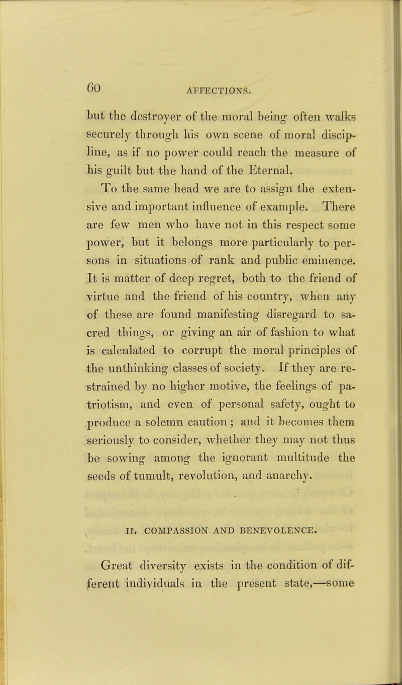 Go but the destroyer of the moral behig- often walks securely through his own scene of moral discip- line, as if no power could reach the measure of his guilt but the hand of the Eternal. To the same head we are to assign the exten- sive and important influence of example. There are few men who have not in this respect some power, but it belongs more particularly to per- sons in situations of rank and public eminence. It is matter of deep regret, both to the friend of virtue and the friend of his country, when any of these are found manifesting disregard to sa- cred things, or giving an air of fashion to what is calculated to corrupt the moral principles of the unthinking classes of society. If they are re- strained by no higher motive, the feelings of pa- triotism, and even of personal safety, ought to produce a solemn caution; and it becomes them seriously to consider, whether they may not thus be sowing among the ignorant multitude the seeds of tumult, revolution, and anarchy. II. COMPASSION AND BENEVOLENCE. Great diversity exists in the condition of dif- ferent individuals in the present state,—some