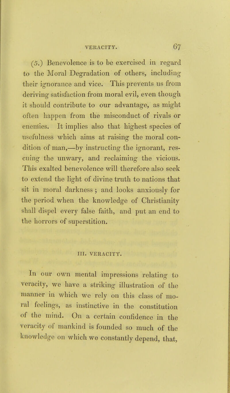 (5.) Benevolence is to be exercised in regard to the Moral Degradation of others, including their ignorance and vice. This prevents us from deriving satisfaction from moral evil, even though it should contribute to our advantage, as might often happen from the misconduct of rivals or enemies. It implies also that highest species of usefulness which aims at raising the moral con- dition of man,—by instructing the ignorant, res- cuing the unwary, and reclaiming the vicious. This exalted benevolence will therefore also seek to extend the light of divine truth to nations that sit in moral darkness ; and looks anxiously for the period when the knowledge of Christianity shall dispel every false faith, and put an end to the horrors of superstition. III. VERACITY. In our own mental impressions relating to veracity, we have a striking illustration of the manner in which we rely on this class of mo- ral feelings, as instinctive in the constitution of the mind. On a certain confidence in the veracity of mankind is founded so much of the knowledge on which we constantly depend, that,