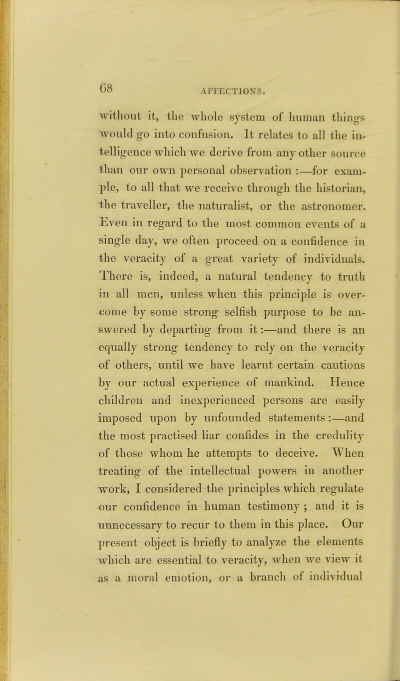 AFFECTIONS. without it, tlie whole system of human things would g-o into confusion. It relates to all the in- telligence which we derive from any other source than our own personal observation :—for exam- ple, to all that we receive through the historian, the traveller, the naturalist, or the astronomer. Even in regard to the most common events of a sing-le day, we often proceed on a confidence in the veracity of a great variety of individuals. There is, indeed, a natural tendency to truth in all men, unless when this principle is over- come by some strong selfish purpose to be an- swered by departing from it:—and there is an equally strong tendency to rely on the veracity of others, until we have learnt certain cautions by our actual experience of mankind. Hence children and inexperienced persons are easily imposed upon by unfounded statements:—and the most practised liar confides in the credulity of those whom he attempts to deceive. When treating of the intellectual powers in another work, I considered the principles which regulate our confidence in human testimony ; and it is imnecessary to recur to them in this place. Our present object is briefly to analyze the elements which are essential to veracity, when we view it as a moral emotion, or a branch of individual