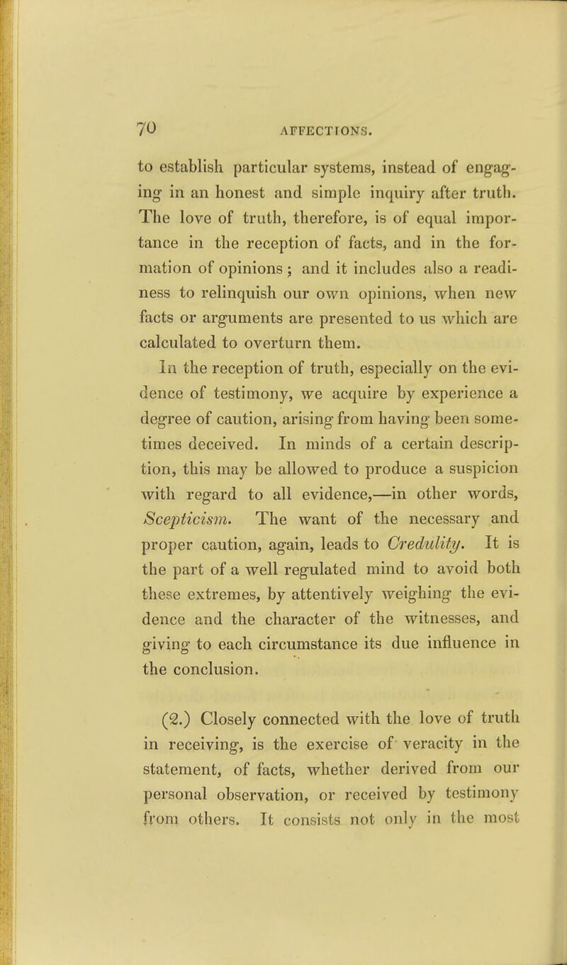 to establish particular systems, instead of engag- ing in an honest and simple inquiry after truth. The love of truth, therefore, is of equal impor- tance in the reception of facts, and in the for- mation of opinions j and it includes also a readi- ness to relinquish our own opinions, when new facts or arguments are presented to us which are calculated to overturn them. In the reception of truth, especially on the evi- dence of testimony, we acquire by experience a degree of caution, arising from having been some- times deceived. In minds of a certain descrip- tion, this may be allowed to produce a suspicion with regard to all evidence,—in other words. Scepticism. The want of the necessary and proper caution, again, leads to Credulity. It is the part of a well regulated mind to avoid both these extremes, by attentively weighing the evi- dence and the character of the witnesses, and giving to each circumstance its due influence in the conclusion. (2.) Closely connected with the love of truth in receiving, is the exercise of veracity in the statement, of facts, whether derived from our personal observation, or received by testimony from others. It consists not only in the most