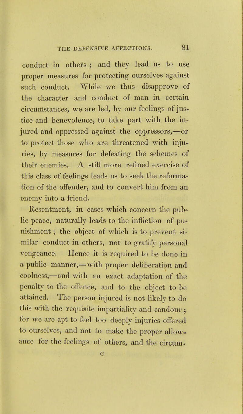 conduct ill others ; and they lead us to use proper measures for protecting ourselves against such conduct. While we thus disapprove of the character and conduct of man in certain circumstances, we are led, by our feelings of jus- tice and benevolence, to take part with the in- jured and oppressed against the oppressors,—or to protect those who are threatened with inju- ries, by measures for defeating the schemes of their enemies. A still more refined exercise of this class of feelings leads us to seek the reforma- tion of the offender, and to convert him from an enemy into a friend. Resentment, in cases which concern the pub* lie peace, naturally leads to the infliction of pu- nishment ; the object of which is to prevent si- milar conduct in others, not to gratify personal vengeance. Hence it is required to be done in a public manner,—with proper deliberation and coolness,—and with an exact adaptation of the penalty to the offence, and to the object to be attained. The person injured is not likely to do this with the requisite impartiality and candour; for we are apt to feel too deeply injuries offered to ourselves, and not to make the proper allow- ance for the feelings of others, and the circum- G