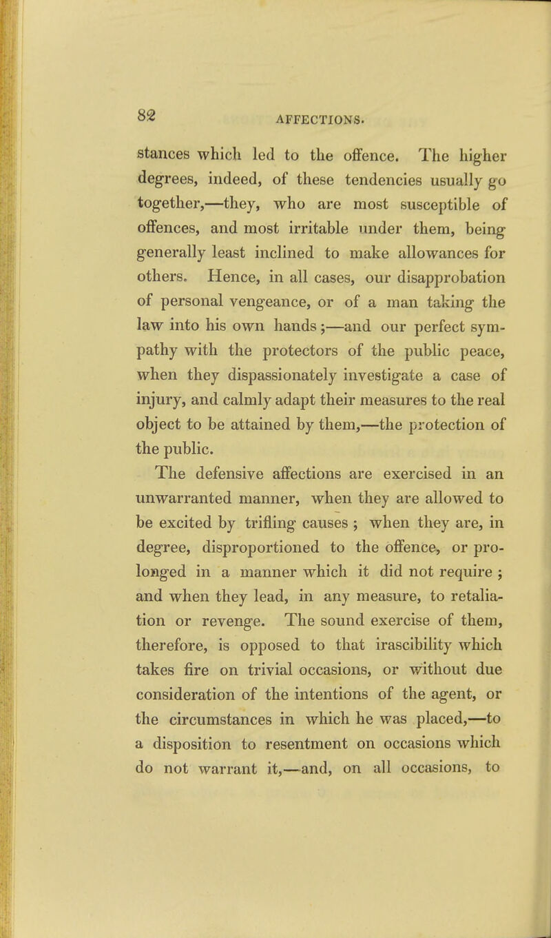 stances which led to the oflfence. The higher degrees, indeed, of these tendencies usually go together,—they, who are most susceptible of offences, and most irritable under them, being generally least inclined to make allowances for others. Hence, in all cases, our disapprobation of personal vengeance, or of a man taking the law into his own hands ;—and our perfect sym- pathy with the protectors of the public peace, when they dispassionately investigate a case of injury, and calmly adapt their measures to the real object to be attained by them,—the protection of the public. The defensive affections are exercised in an unwarranted manner, when they are allowed to be excited by trifling causes ; when they are, in degree, disproportioned to the offence, or pro- longed in a manner which it did not require ; and when they lead, in any measure, to retalia- tion or revenge. The sound exercise of them, therefore, is opposed to that irascibility which takes fire on trivial occasions, or without due consideration of the intentions of the agent, or the circumstances in which he was placed,—to a disposition to resentment on occasions which do not warrant it,—and, on all occasions, to