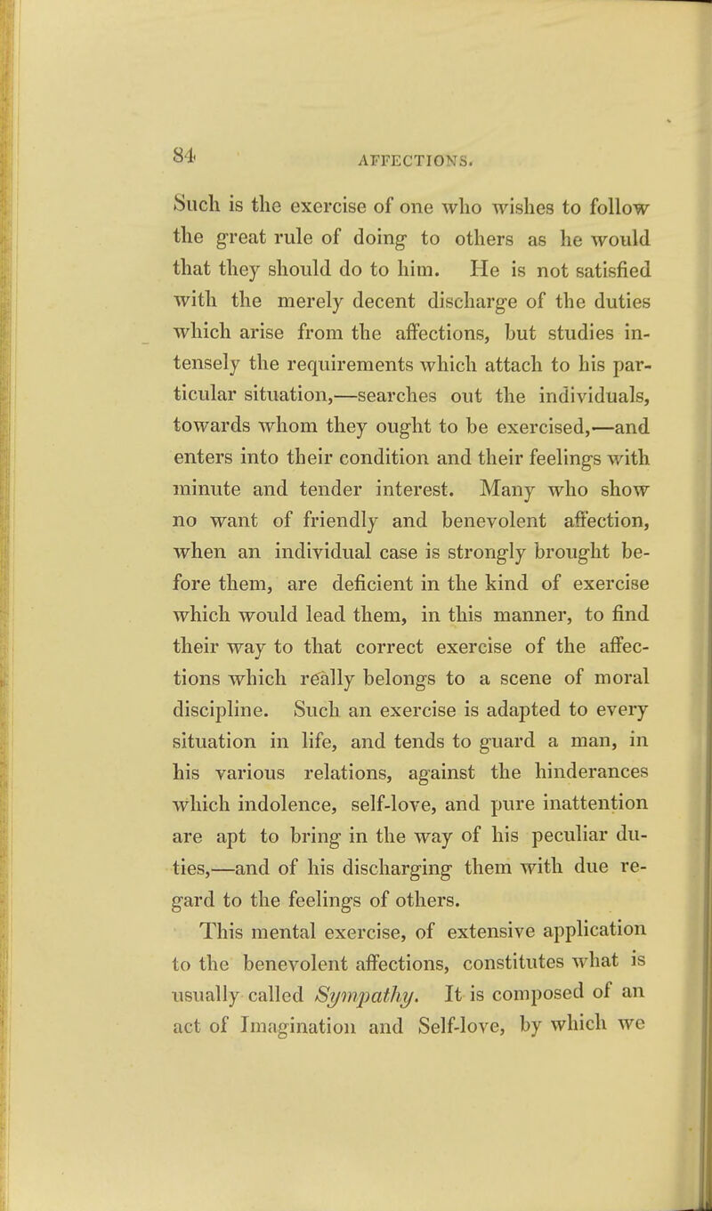 Such is the exercise of one who wishes to follow the great rule of doing to others as he would that they should do to him. He is not satisfied with the merely decent discharge of the duties which arise from the affections, but studies in- tensely the requirements which attach to his par- ticular situation,—searches out the individuals, towards whom they ought to be exercised,—and enters into their condition and their feelings with minute and tender interest. Many who show no want of friendly and benevolent affection, when an individual case is strongly brought be- fore them, are deficient in the kind of exercise which would lead them, in this manner, to find their way to that correct exercise of the affec- tions which really belongs to a scene of moral discipline. Such an exercise is adapted to every situation in life, and tends to guard a man, in his various relations, against the hinderances which indolence, self-love, and pure inattention are apt to bring in the way of his peculiar du- ties,—and of his discharging them with due re- gard to the feelings of others. This mental exercise, of extensive application to the benevolent affections, constitutes what is usually called Sympathy, It is composed of an act of Imagination and Self-love, by which we