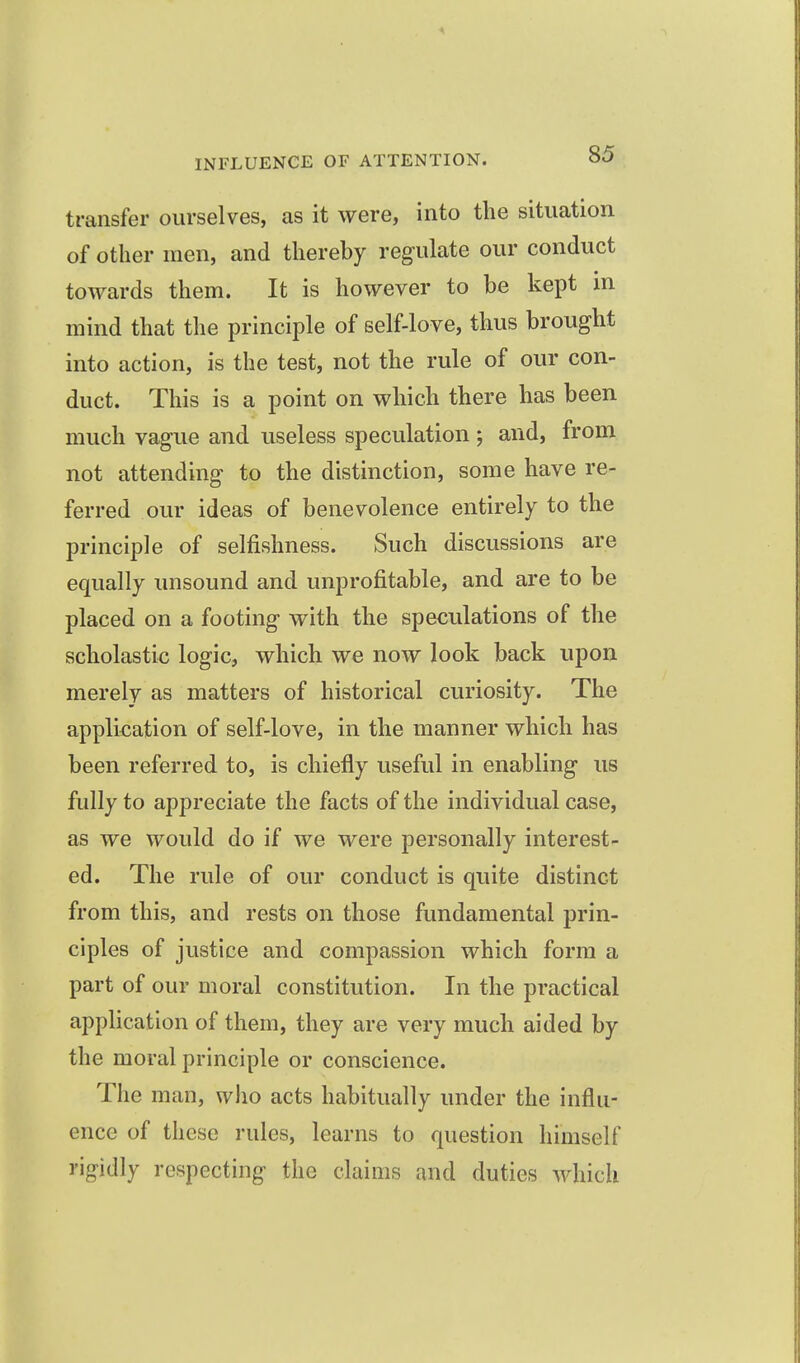 transfer ourselves, as it were, into the situation of other men, and thereby regulate our conduct towards them. It is however to be kept in mind that the principle of self-love, thus brought into action, is the test, not the rule of our con- duct. This is a point on which there has been much vague and useless speculation ; and, from not attending to the distinction, some have re- ferred our ideas of benevolence entirely to the principle of selfishness. Such discussions are equally unsound and unprofitable, and are to be placed on a footing with the speculations of the scholastic logic, which we now look back upon merely as matters of historical curiosity. The application of self-love, in the manner which has been referred to, is chiefly useful in enabling us fully to appreciate the facts of the individual case, as we would do if we were personally interest- ed. The rule of our conduct is quite distinct from this, and rests on those fundamental prin- ciples of justice and compassion which form a part of our moral constitution. In the practical application of them, they are very much aided by the moral principle or conscience. The man, who acts habitually under the influ- ence of these rules, learns to question himself rigidly respecting the claims and duties which