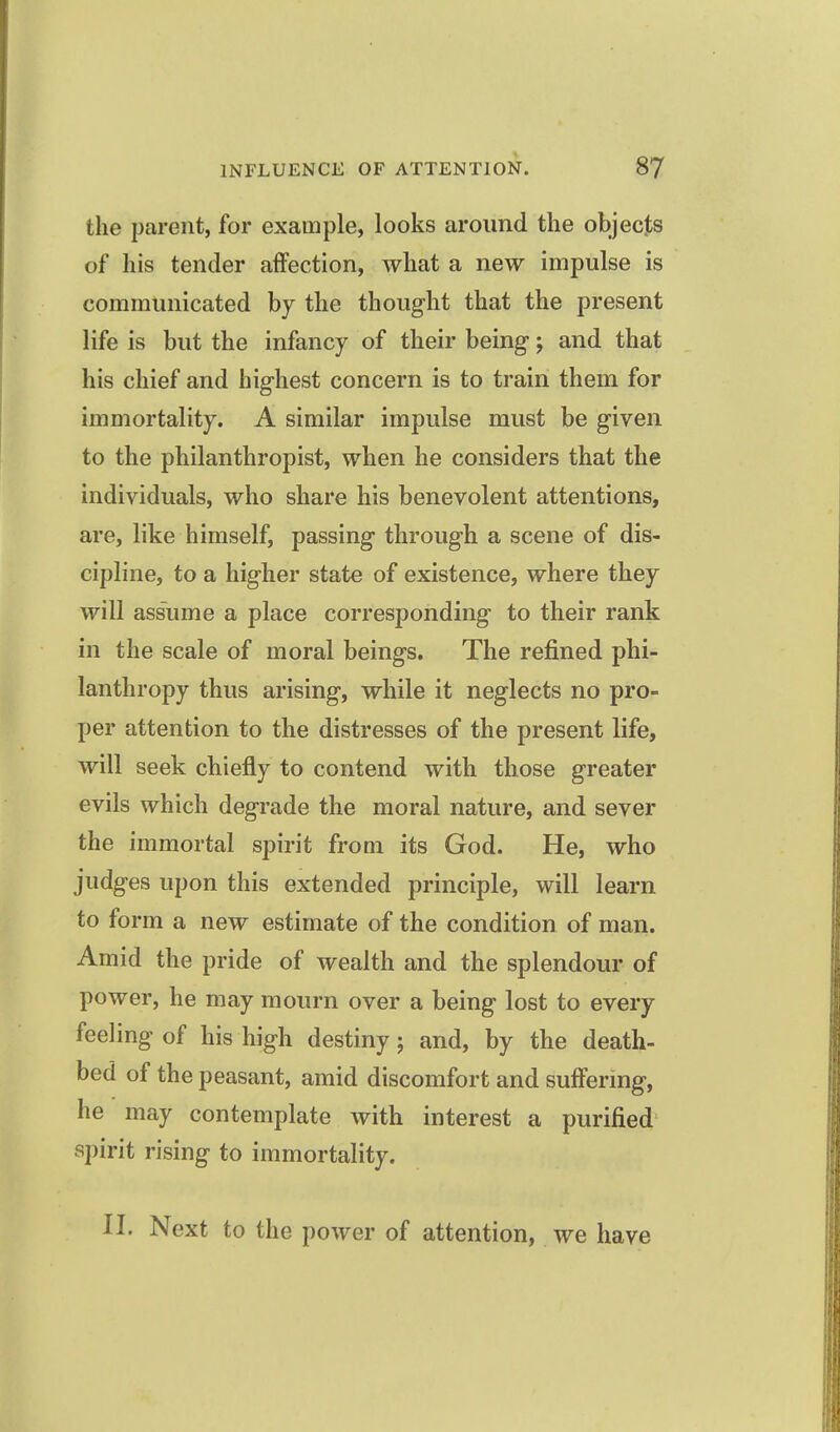 the parent, for example, looks around the objecjts of his tender affection, what a new impulse is communicated by the thought that the present life is but the infancy of their being; and that his chief and highest concern is to train them for immortality. A similar impulse must be given to the philanthropist, when he considers that the individuals, who share his benevolent attentions, are, like himself, passing through a scene of dis- cipline, to a higher state of existence, where they will assume a place corresponding to their rank in the scale of moral beings. The refined phi- lanthropy thus arising, while it neglects no pro- per attention to the distresses of the present life, will seek chiefly to contend with those greater evils which degrade the moral nature, and sever the immortal spirit from its God. He, who judges upon this extended principle, will learn to form a new estimate of the condition of man. Amid the pride of wealth and the splendour of power, he may mourn over a being lost to every feeling of his high destiny; and, by the death- bed of the peasant, amid discomfort and suffering, he may contemplate with interest a purified spirit rising to immortality. II. Next to the power of attention, we have