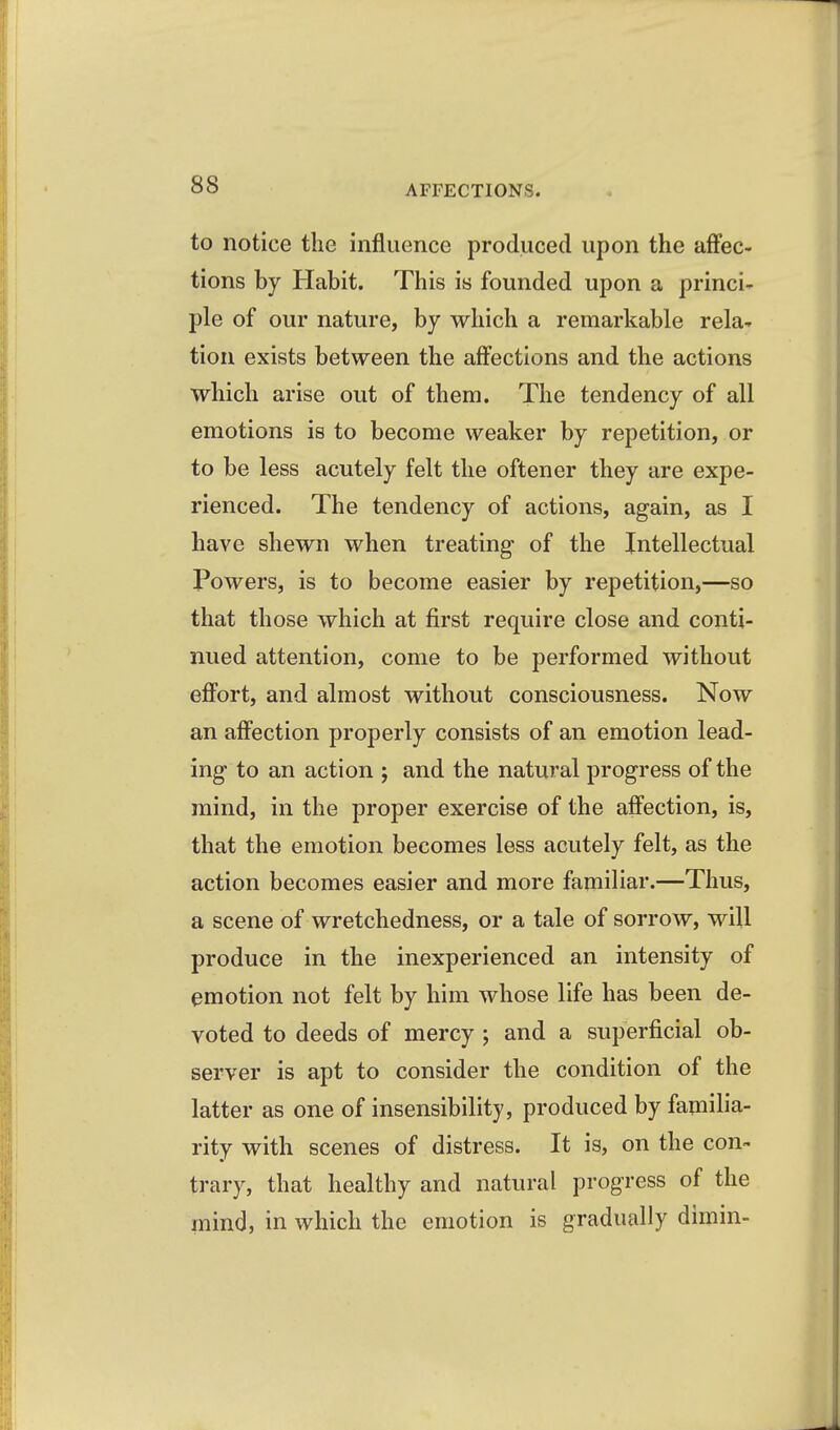 to notice the influence produced upon the affec- tions by Habit. This is founded upon a princi- ple of our nature, by which a remarkable rela- tion exists between the affections and the actions which arise out of them. The tendency of all emotions is to become weaker by repetition, or to be less acutely felt the oftener they are expe- rienced. The tendency of actions, again, as I have shewn when treating- of the Intellectual Powers, is to become easier by repetition,—so that those which at first require close and conti- nued attention, come to be performed without effort, and almost without consciousness. Now an affection properly consists of an emotion lead- ing to an action ; and the natural progress of the mind, in the proper exercise of the affection, is, that the emotion becomes less acutely felt, as the action becomes easier and more familiar.—Thus, a scene of wretchedness, or a tale of sorrow, will produce in the inexperienced an intensity of emotion not felt by him whose life has been de- voted to deeds of mercy ; and a superficial ob- server is apt to consider the condition of the latter as one of insensibility, produced by familia- rity with scenes of distress. It is, on the con- trary, that healthy and natural progress of the mind, in which the emotion is gradually dimin-