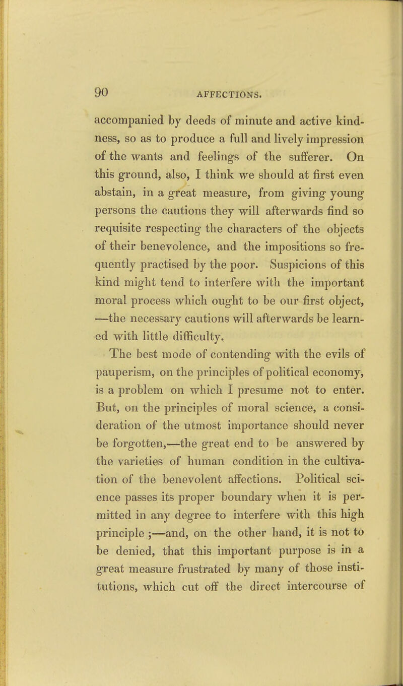 accompanied by deeds of minute and active kind- ness, so as to produce a full and lively impression of the wants and feelings of the sufferer. On this ground, also, I think we should at first even abstain, in a great measure, from giving young persons the cautions they will afterwards find so requisite respecting the characters of the objects of their benevolence, and the impositions so fre- quently practised by the poor. Suspicions of this kind might tend to interfere with the important moral process which ought to be our first object, —the necessary cautions will afterwards be learn- ed with little difficulty. The best mode of contending with the evils of pauperism, on the principles of political economy, is a problem on which I presume not to enter. But, on the principles of moral science, a consi- deration of the utmost importance should never be forgotten,—the great end to be answered by the varieties of human condition in the cultiva- tion of the benevolent affections. Political sci- ence passes its proper boundary when it is per- mitted in any degree to interfere with this high principle ;—and, on the other hand, it is not to be denied, that this important purpose is in a great measure frustrated by many of those insti- tutions, which cut off the direct intercourse of