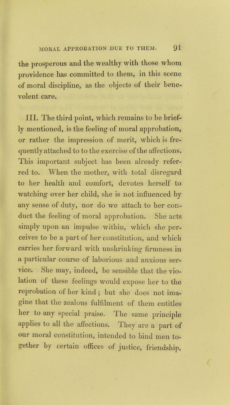 the prosperous and the wealthy with those whom providence has committed to them, in this scene of moral discipline, as the objects of their bene- volent care. III. The third point, which remains to be brief- ly mentioned, is the feeling of moral approbation, or rather the impression of merit, which is fre- quently attached to to the exercise of the affections. This important subject has been already refer- red to. When the mother, with total disregard to her health and comfort, devotes herself to watching over her child, she is not influenced by any sense of duty, nor do we attach to her con- duct the feeling of moral approbation. She acts simply upon an impulse within, which she per- ceives to be a part of her constitution, and which carries her forward with unshrinking- firmness in a particular course of laborious and anxious ser- vice. She may, indeed, be sensible that the vio- lation of these feelings would expose her to the reprobation of her kind ; but she does not ima- gine that the zealous fulfilment of them entitles her to any special praise. The same principle applies to all the affections. They are a part of our moral constitution, intended to bind men to- gether by certain offices of justice, friendship,