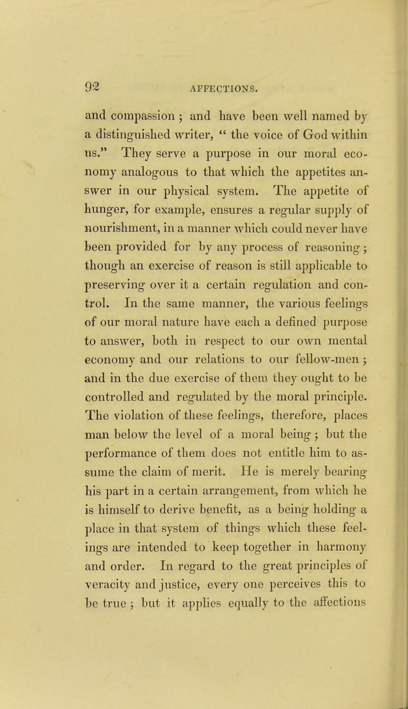 and compassion ; and have been well named by a distinguished writer,  the voice of God within lis. They serve a purpose in our moral eco- nomy analogous to that which the appetites an- swer in our physical system. The appetite of hunger, for example, ensures a regular supply of nourishment, in a manner which could never have been provided for by any process of reasoning ; though an exercise of reason is still applicable to preserving over it a certain regulation and con- trol. In the same manner, the various feelings of our moral nature have each a defined purpose to answer, both in respect to our own mental economy and our relations to our fellow-men j and in the due exercise of them they ought to be controlled and regulated by the moral principle. The violation of these feelings, therefore, places man below the level of a moral being j but the performance of them does not entitle him to as- sume the claim of merit. He is merely bearing his part in a certain arrangement, from which he is himself to derive benefit, as a being holding a place in that system of things which these feel- ings are intended to keep together in harmony and order. In regard to the great principles of veracity and justice, every one perceives this to be true ; but it apphes equally to the affections