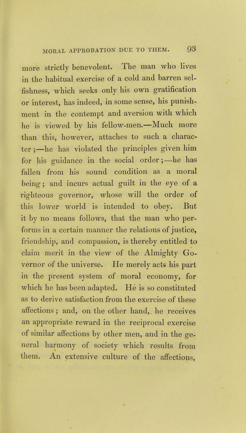 more strictly benevolent. The man who lives in the habitual exercise of a cold and barren sel- fishness, which seeks only his own g-ratification or interest, has indeed, in some sense, his punish- ment in the contempt and aversion with which he is viewed by his fellow-men.—Much more than this, however, attaches to such a charac- ter )—lie has violated the principles given him for his guidance in the social order;—he has fallen from his sound condition as a moral being; and incurs actual guilt in the eye of a righteous governor, whose will the order of this lower world is intended to obey. But it by no means follows, that the man who per- forms in a certain manner the relations of justice, friendship, and compassion, is thereby entitled to claim merit in the view of the Almighty Go- vernor of the universe. He merely acts his part in the present system of moral economy, for which he has been adapted. He is so constituted as to derive satisfaction from the exercise of these affections; and, on the other hand, he receives an appropriate reward in the reciprocal exercise of similar affections by other men, and in the ge- neral harmony of society which results from them. An extensive culture of the affections,