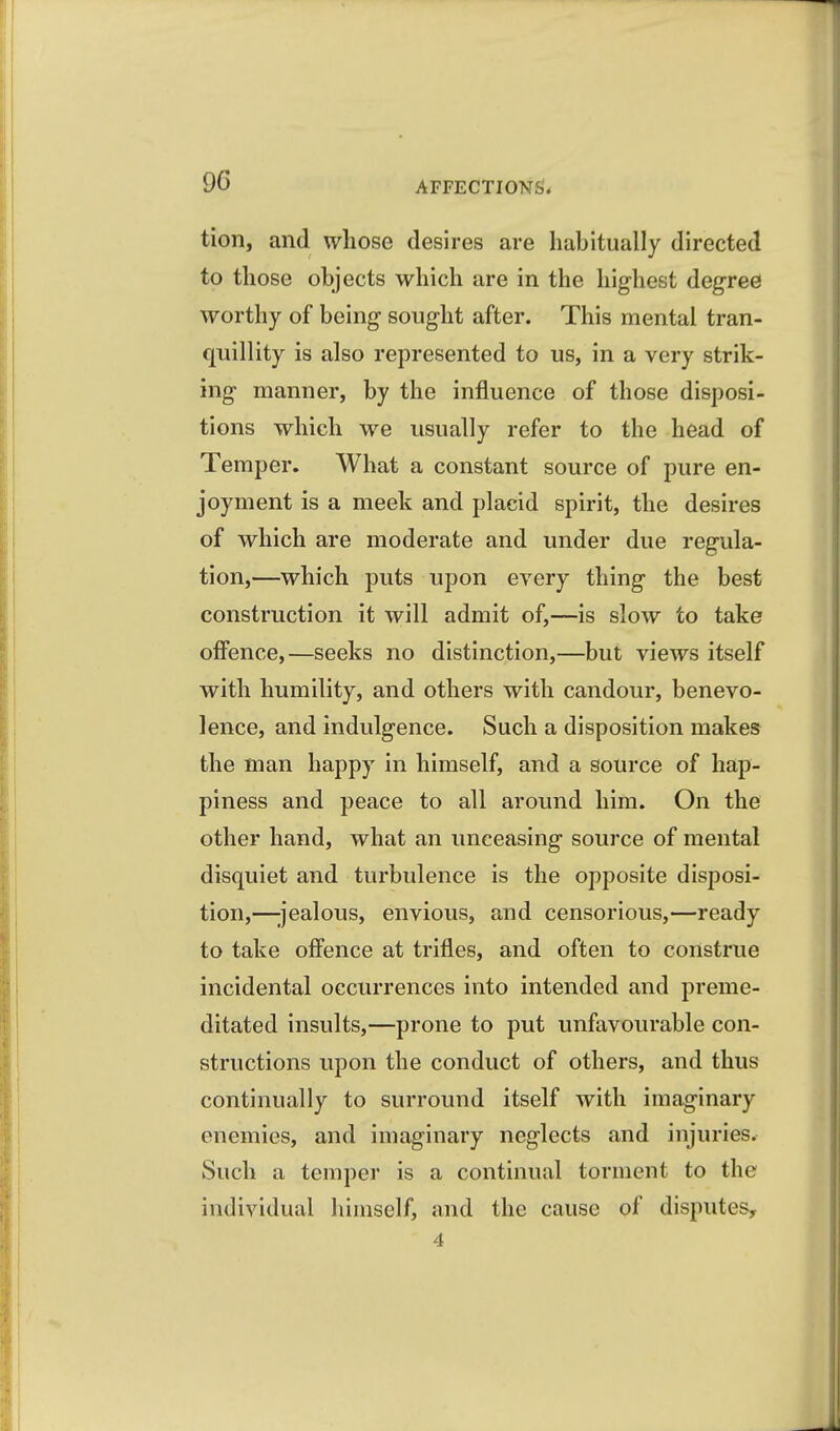 tion, and whose desires are habitually directed to those objects which are in the highest degree worthy of being sought after. This mental tran- quillity is also represented to us, in a very strik- ing manner, by the influence of those disposi- tions which we usually refer to the head of Temper. What a constant source of pure en- joyment is a meek and placid spirit, the desires of which are moderate and under due regula- tion,—which puts upon every thing the best construction it will admit of,—is slow to take offence,—seeks no distinction,—but views itself with humility, and others with candour, benevo- lence, and indulgence. Such a disposition makes the man happy in himself, and a source of hap- piness and peace to all aroimd him. On the other hand, what an unceasing source of mental disquiet and turbulence is the opposite disposi- tion,—ijealous, envious, and censorious,—ready to take offence at trifles, and often to construe incidental occurrences into intended and preme- ditated insults,—prone to put unfavourable con- structions upon the conduct of others, and thus continually to surround itself with imaginary enemies, and imaginary neglects and injuries. Such a temper is a continual torment to the individual himself, and the cause of disputes, 4