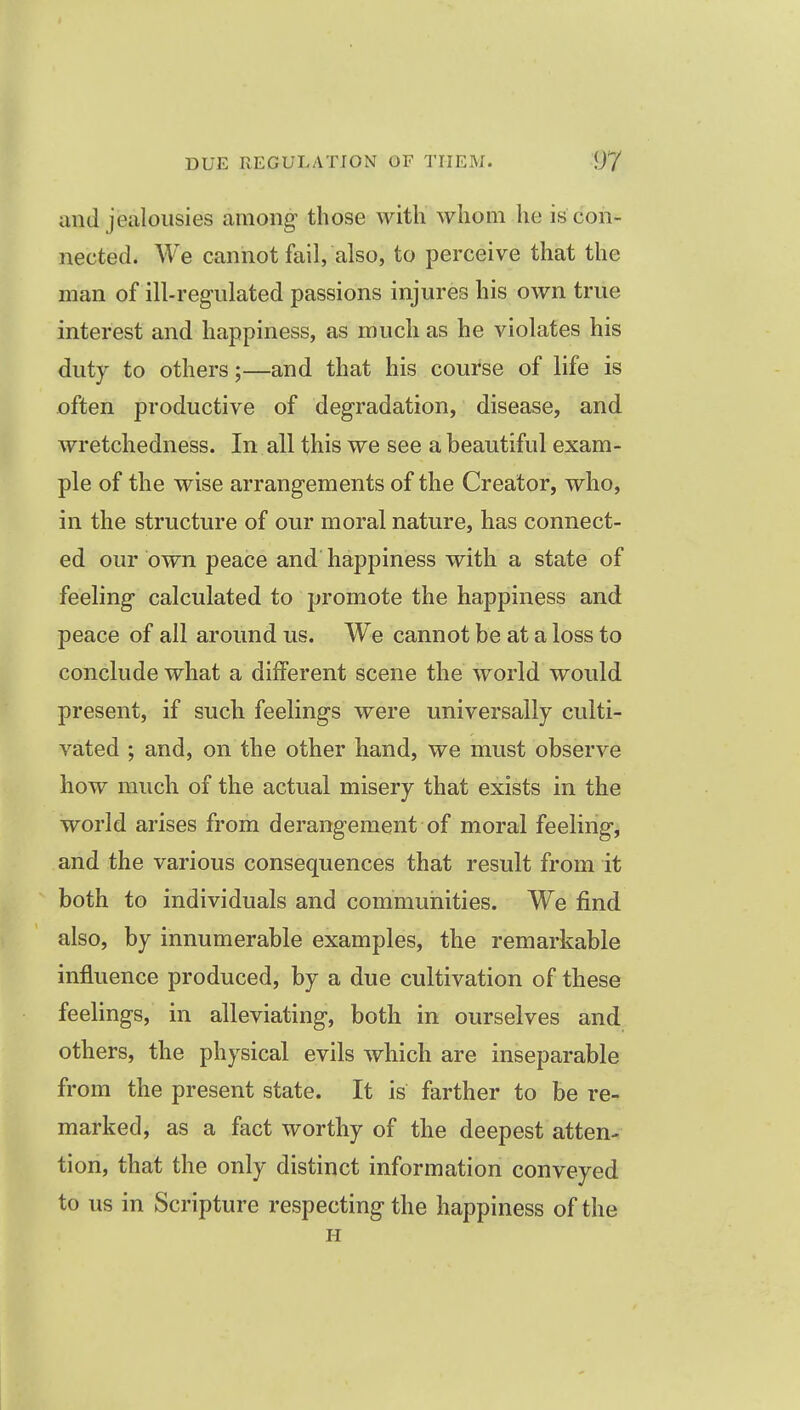 and jealousies among those with whom he is con- nected. We cannot fail, also, to perceive that the man of ill-regulated passions injures his own true interest and happiness, as much as he violates his duty to others;—and that his course of life is often productive of degradation, disease, and wretchedness. In all this we see a beautiful exam- ple of the wise arrangements of the Creator, who, in the structure of our moral nature, has connect- ed our own peace and happiness with a state of feeling calculated to promote the happiness and peace of all around us. We cannot be at a loss to conclude what a different scene the world would present, if such feelings were universally culti- vated ; and, on the other hand, we must observe how much of the actual misery that exists in the world arises from derangement of moral feeling, and the various consequences that result from it both to individuals and communities. We find also, by innumerable examples, the remarkable influence produced, by a due cultivation of these feelings, in alleviating, both in ourselves and others, the physical evils which are inseparable from the present state. It is farther to be re- marked, as a fact worthy of the deepest atten- tion, that the only distinct information conveyed to us in Scripture respecting the happiness of the H