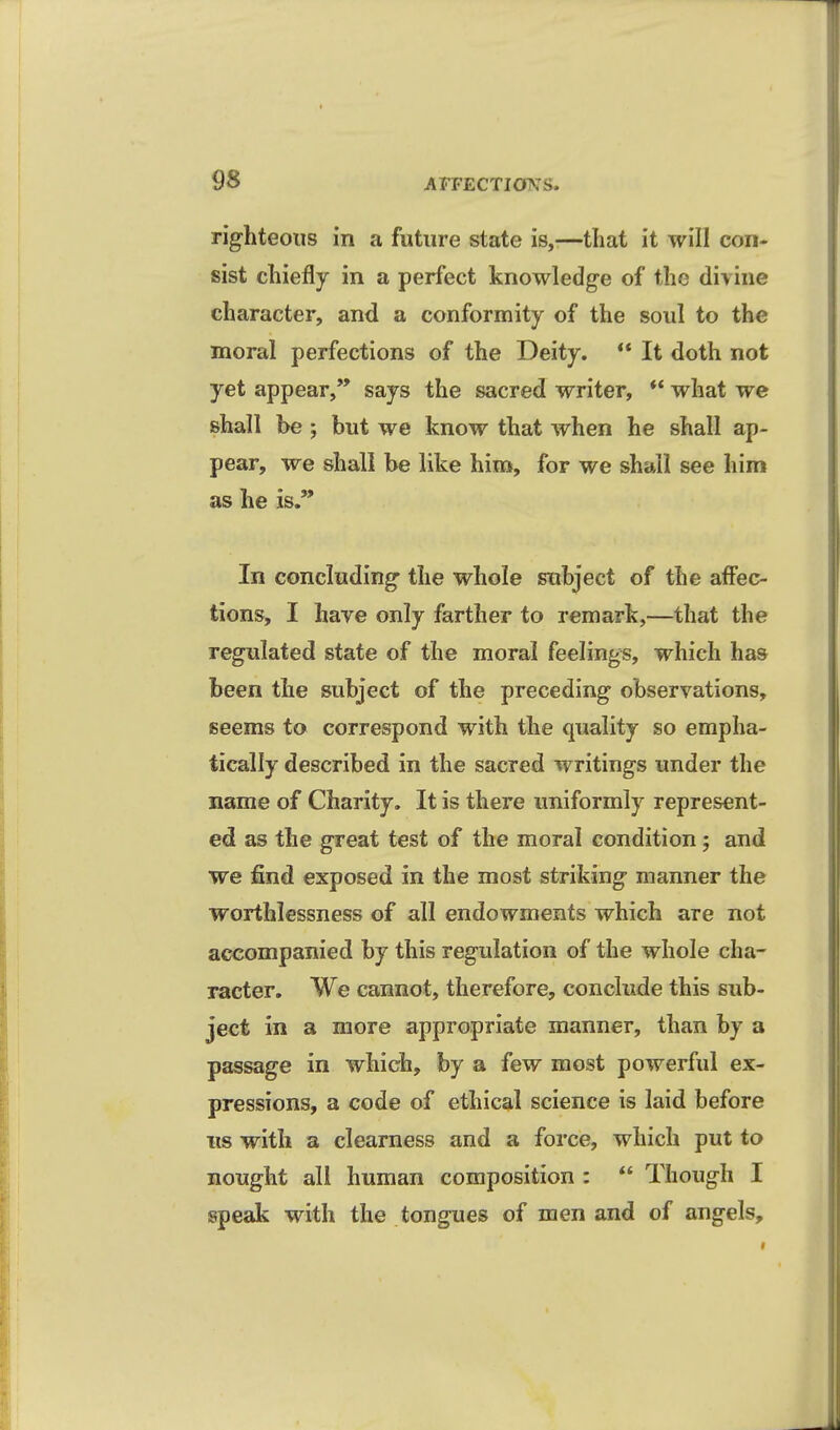 righteous in a future state is,—that it will con- sist chiefly in a perfect knowledge of the divine character, and a conformity of the soul to the moral perfections of the Deity.  It doth not yet appear,'* says the sacred writer, ** what we shall be ; but we know that when he shall ap- pear, we shall be like him, for we shall see him as he is. In concluding the whole subject of the affec- tions, I have only farther to remark,—that the regulated state of the moral feelings, which has been the subject of the preceding observations, seems to correspond with the quality so empha- tically described in the sacred writings under the name of Charity. It is there uniformly represent- ed as the great test of the moral condition; and we find exposed in the most striking manner the worthlessness of all endowments which are not accompanied by this regulation of the whole cha- racter. We cannot, therefore, conclude this sub- ject in a more appropriate manner, than by a passage in which, by a few most powerful ex- pressions, a code of ethical science is laid before IIS with a clearness and a force, which put to nought all human composition :  Though I speak with the tongues of men and of angels.