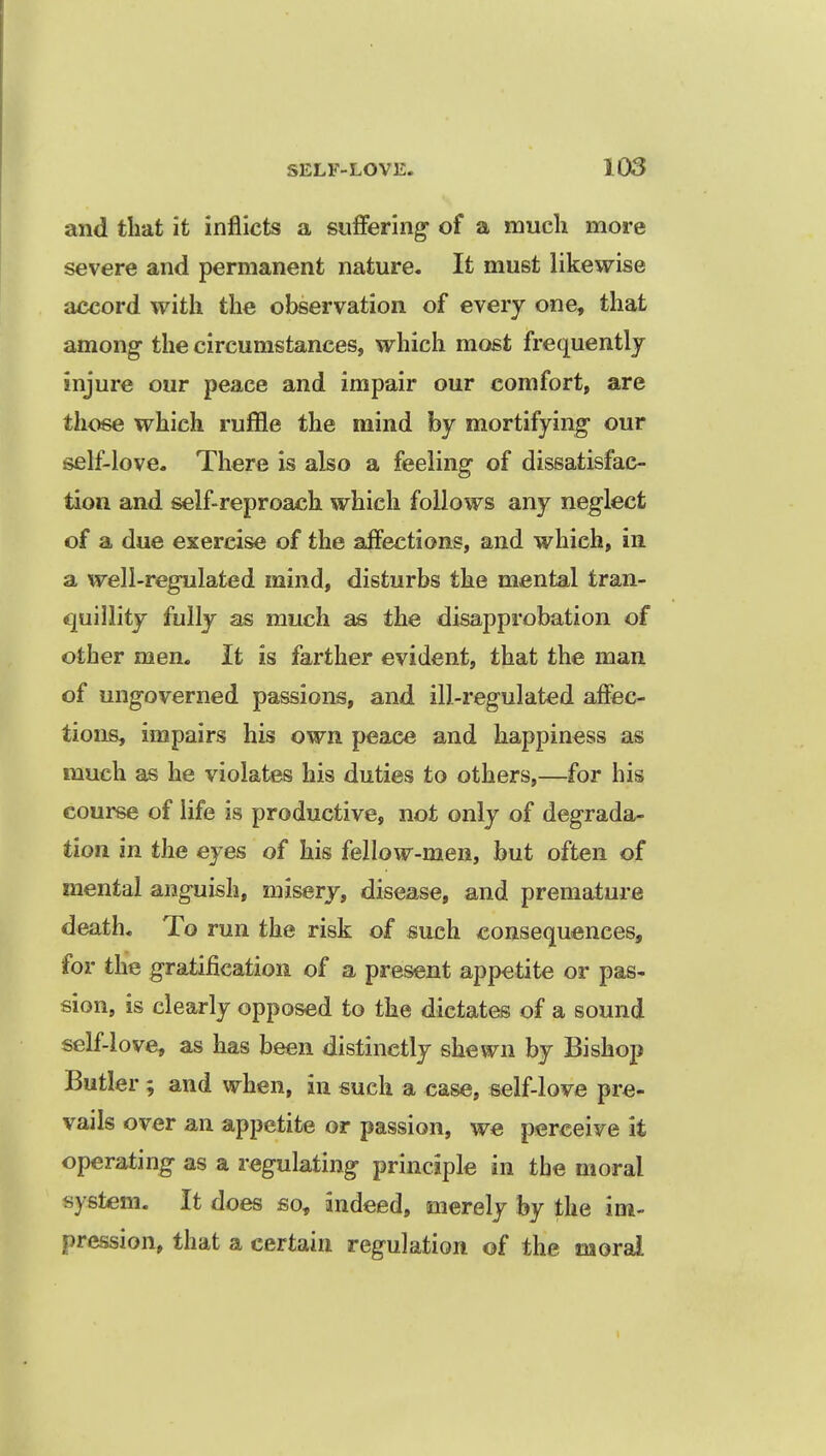 and that it inflicts a suffering of a much more severe and permanent nature. It must likewise accord with the observation of every one, that among- the circumstances, which most frequently injure our peace and impair our comfort, are those which ruffle the mind by mortifying our self-love. There is also a feeling of dissatisfac- tion and self-reproach which follows any neglect of a due exercise of the affections, and which, in a well-regulated mind, disturbs the mental tran- quillity fully as much as the disapprobation of other men. It is farther evident, that the man of ungoverned passions, and ill-regulated affec- tions, impairs his own peace and happiness as much as he violates his duties to others,—for his course of life is productive, not only of degrada- tion in the eyes of his fellow-men, but often of mental anguish, misery, disease, and premature death. To run the risk of such consequences, for the gratification of a present appetite or pas- sion, is clearly opposed to the dictates of a sound self-love, as has been distinctly shewn by Bishop Butler; and when, in such a case, self-love pre- vails over an appetite or passion, we perceive it operating as a regulating principle in the moral system. It does so, indeed, merely by the im- pression, that a certain regulation of the moral
