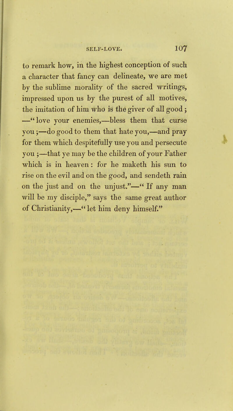 to remark how, in the highest conception of such a character that fancy can delineate, we are met by the sublime morality of the sacred writings, impressed upon us by the purest of all motives, the imitation of him who is the giver of all good; —love your enemies,—bless them that curse you J—do good to them that hate you,—and pray for them which despitefully use you and persecute you ;—that ye may be the children of your Father which is in heaven: for he maketh his sun to rise on the evil and on the good, and sendeth rain on the just and on the unjust.— If any man will be my disciple, says the same great author of Christianity,—let him deny himself.