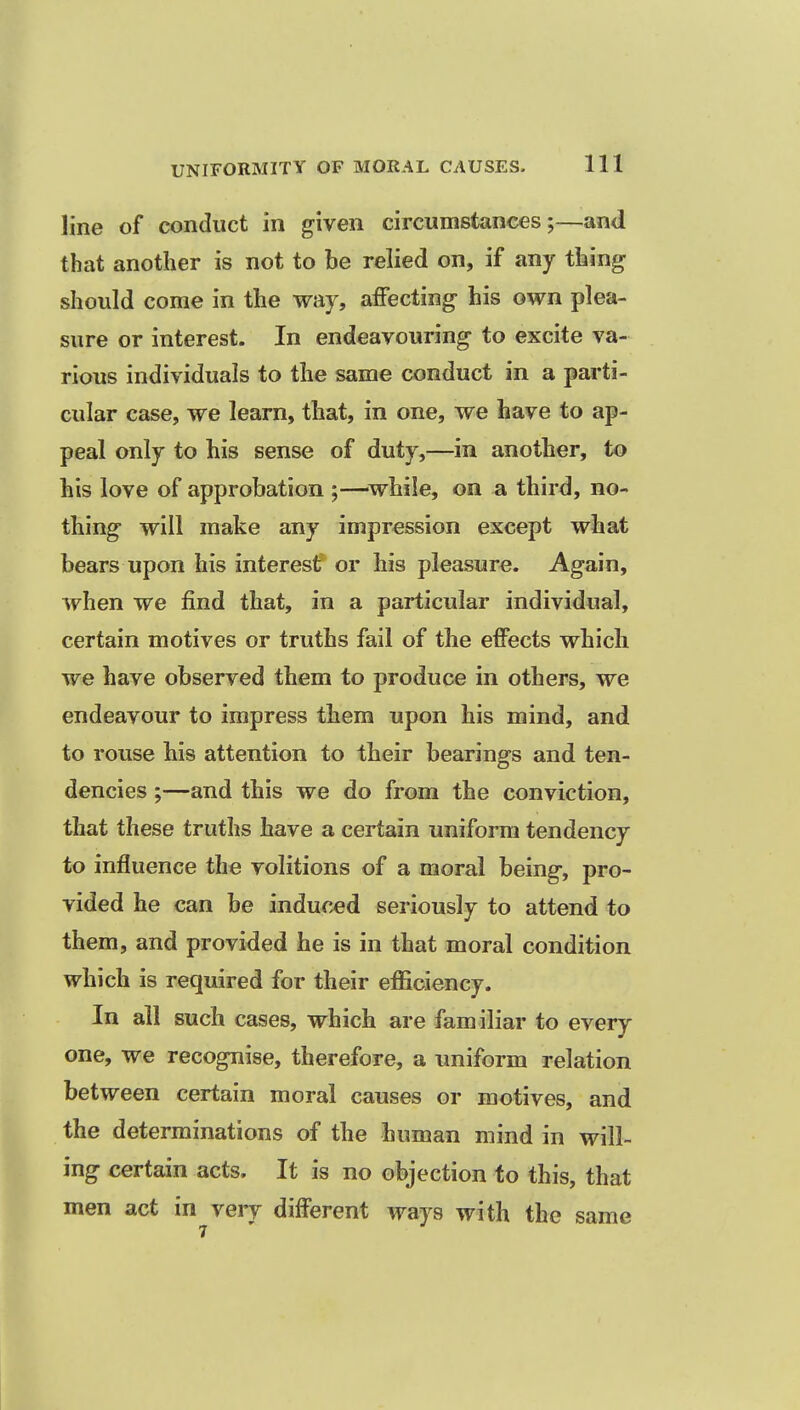 line of conduct in given circumstances;—and that another is not to be relied on, if any thing should come in the way, affecting his own plea- sure or interest. In endeavouring to excite va- rious individuals to the same conduct in a parti- cular case, we learn, that, in one, we have to ap- peal only to his sense of duty,—in another, to his love of approbation ;—^while, on a third, no- thing will make any impression except what bears upon his interest or his pleasure. Again, when we find that, in a particular individual, certain motives or truths fail of the effects which we have observed them to produce in others, we endeavour to impress them upon his mind, and to rouse his attention to their bearings and ten- dencies ;—and this we do from the conviction, that these truths have a certain uniform tendency to influence the volitions of a moral being, pro- vided he can be induced seriously to attend to them, and provided he is in that moral condition which is required for their efficiency. In all such cases, which are familiar to every one, we recognise, therefore, a uniform relation between certain moral causes or motives, and the determinations of the human mind in will- ing certain acts. It is no objection to this, that men act in very different ways with the same
