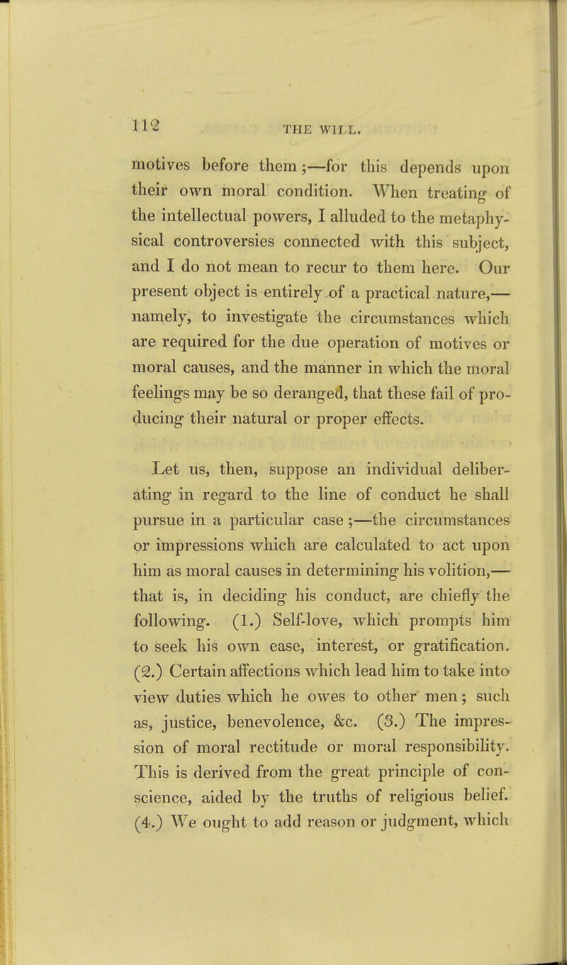 motives before them;—for this depends upon their own moral condition. When treating of the intellectual powers, I alluded to the metaphy- sical controversies connected with this subject, and I do not mean to recur to them here. Our present object is entirelyx)f a practical nature,-— namely, to investigate the circumstances which are required for the due operation of motives or moral causes, and the manner in which the moral feelings may be so deranged, that these fail of pro- ducing their natural or proper effects. Let us, then, suppose an individual deliber- ating in regard to the line of conduct he shall pursue in a particular case ;—the circumstances or impressions which are calculated to act upon him as moral causes in determining his volition,— that is, in deciding his conduct, are chiefly the following. (1.) Self-love, Avhich prompts him to seek his own ease, interest, or gratification. (2.) Certain affections which lead him to take into view duties which he owes to other men; such as, justice, benevolence, &c. (3.) The impres- sion of moral rectitude or moral responsibility. This is derived from the great principle of con- science, aided by the truths of religious belief.