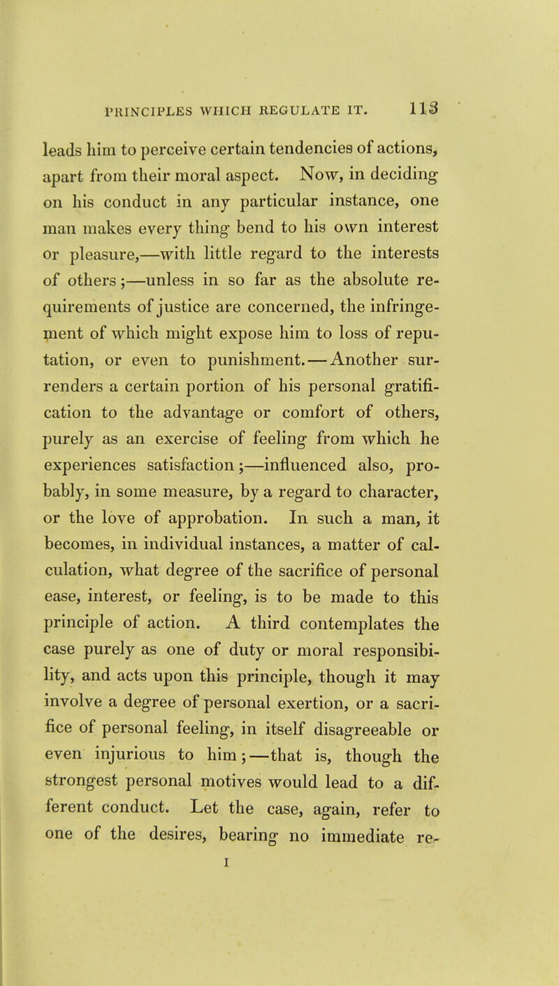 leads him to perceive certain tendencies of actions, apart from their moral aspect. Now, in deciding on his conduct in any particular instance, one man makes every thing- bend to his own interest or pleasure,—with little reg-ard to the interests of others;—unless in so far as the absolute re- quirements of justice are concerned, the infringe- ment of which might expose him to loss of repu- tation, or even to punishment. — Another sur- renders a certain portion of his personal gratifi- cation to the advantage or comfort of others, purely as an exercise of feeling from which he experiences satisfaction ;—influenced also, pro- bably, in some measure, by a regard to character, or the love of approbation. In such a man, it becomes, in individual instances, a matter of cal- culation, what degree of the sacrifice of personal ease, interest, or feeling, is to be made to this principle of action. A third contemplates the case purely as one of duty or moral responsibi- lity, and acts upon this principle, though it may involve a degree of personal exertion, or a sacri- fice of personal feeling, in itself disagreeable or even injurious to him;—that is, though the strongest personal motives would lead to a dif- ferent conduct. Let the case, again, refer to one of the desires, bearing no immediate re- I