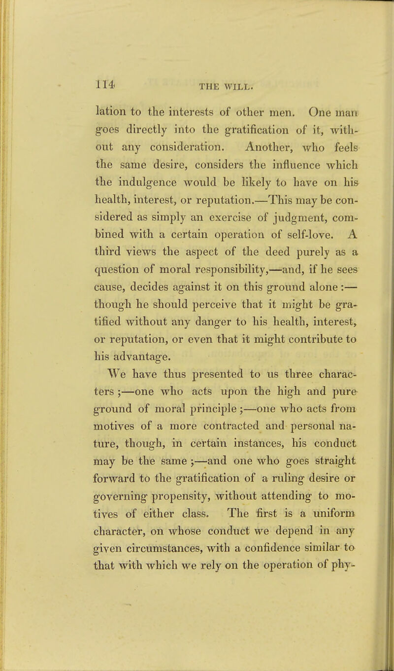 lU lation to the interests of other men. One man goes directly into the gratification of it, with- out any consideration. Another, who feels the same desire, considers the influence which the indulgence would be likely to have on his health, interest, or reputation.—This may be con- sidered as simply an exercise of judgment, com- bined with a certain operation of self-love. A third views the aspect of the deed purely as a question of moral responsibility,—and, if he sees cause, decides against it on this ground alone :— though he should perceive that it might be gra- tified without any danger to his health, interest, or reputation, or even that it might contribute to his advantage. We have thus presented to us three charac- ters ;—one who acts upon the high and pure^ ground of moral principle ;—one who acts from motives of a more contracted and personal na- ture, though, in certain instances, his conduct may be the same ;—and one who goes straight forward to the gratification of a ruling desire or governing propensity, without attending to mo- tives of either class. The first is a uniform character, on whose conduct we depend in any given circumstances, with a confidence similar to that with which we rely on the operation of phy-