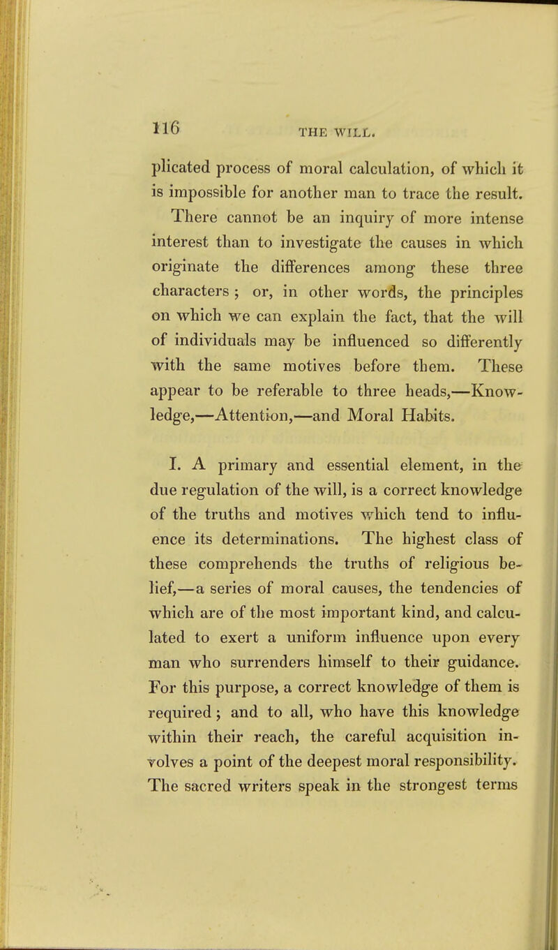 THE WILL. plicated process of moral calculation, of which it is impossible for another man to trace the result. There cannot be an inquiry of more intense interest than to investigate the causes in which originate the differences among these three characters ; or, in other words, the principles on which we can explain the fact, that the will of individuals may be influenced so differently with the same motives before them. These appear to be referable to three heads,—Know- ledge,—Attention,—and Moral Habits. I. A primary and essential element, in the^ due regulation of the will, is a correct knowledge of the truths and motives which tend to influ- ence its determinations. The highest class of these comprehends the truths of religious be- lief,—a series of moral causes, the tendencies of which are of the most important kind, and calcu- lated to exert a uniform influence upon every man who surrenders himself to their guidance. For this purpose, a correct knowledge of them is required; and to all, who have this knowledge within their reach, the careful acquisition in- volves a point of the deepest moral responsibility. The sacred writers speak in the strongest terms