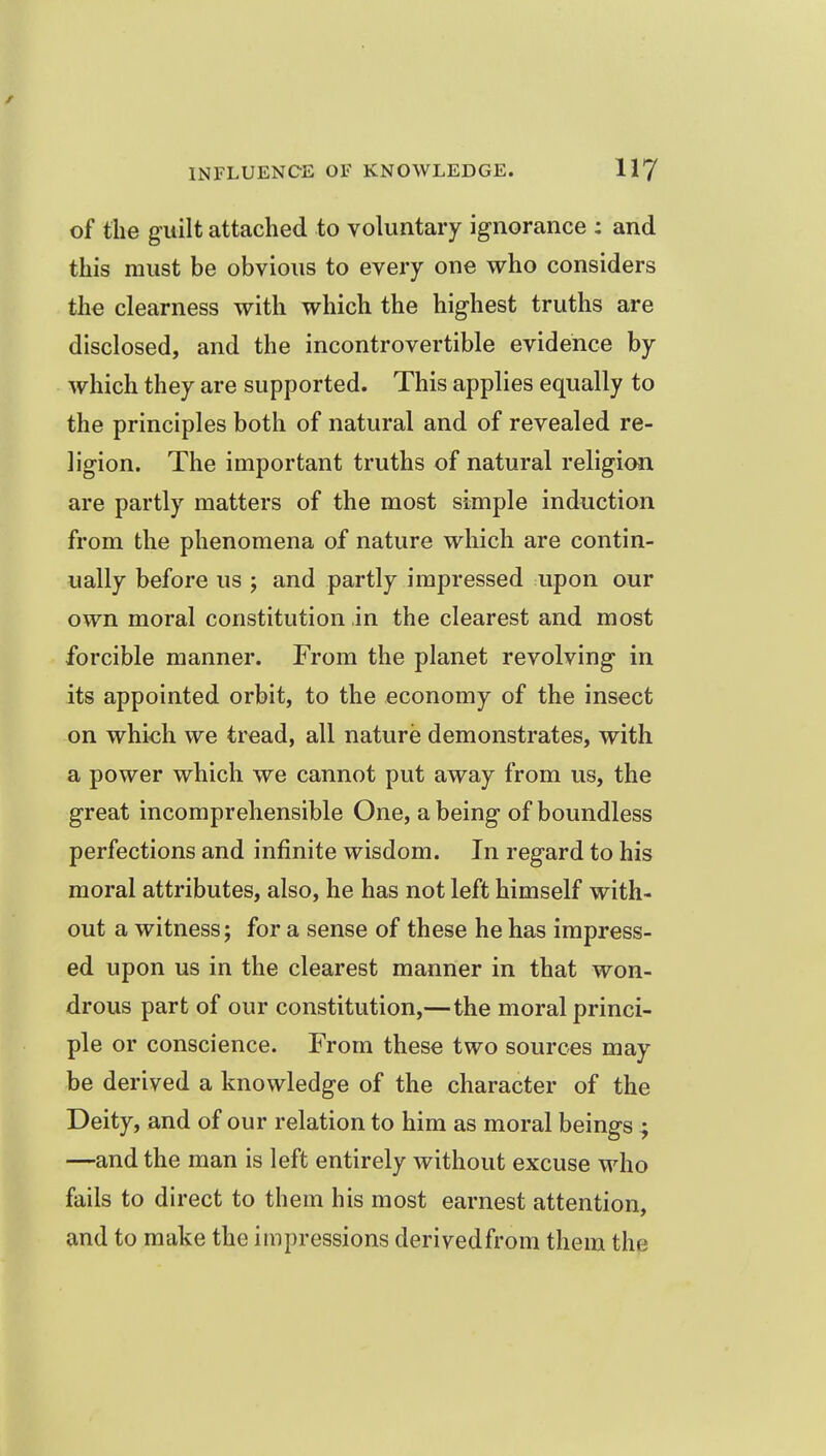 of the guilt attached to voluntary ignorance : and this must be obvious to every one who considers the clearness with which the highest truths are disclosed, and the incontrovertible evidence by which they are supported. This applies equally to the principles both of natural and of revealed re- ligion. The important truths of natural religion are partly matters of the most simple induction from the phenomena of nature which are contin- ually before us ; and partly impressed upon our own moral constitution in the clearest and most forcible manner. From the planet revolving in its appointed orbit, to the economy of the insect on which we tread, all nature demonstrates, with a power which we cannot put away from us, the great incomprehensible One, a being of boundless perfections and infinite wisdom. In regard to his moral attributes, also, he has not left himself with- out a witness; for a sense of these he has impress- ed upon us in the clearest manner in that won- drous part of our constitution,—the moral princi- ple or conscience. From these two sources may be derived a knowledge of the character of the Deity, and of our relation to him as moral beings ; —and the man is left entirely without excuse who fails to direct to them his most earnest attention, and to make the impressions derived from them the