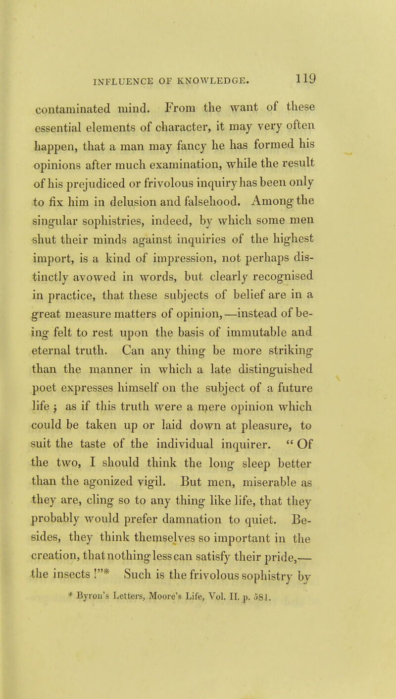 contaminated mind. From the want of these essential elements of character, it may very often happen, that a man may fancy he has formed his opinions after much examination, while the result of his prejudiced or frivolous inquiry has been only to fix him in delusion and falsehood. Among the singular sophistries, indeed, by which some men shut their minds against inquiries of the highest import, is a kind of impression, not perhaps dis- tinctly avowed in words, but clearly recognised in practice, that these subjects of belief are in a great measure matters of opinion, —instead of be- ing felt to rest upon the basis of immutable and eternal truth. Can any thing be more striking than the manner in which a late distinguished poet expresses himself on the subject of a future life J as if this truth were a rnere opinion which could be taken up or laid down at pleasure, to suit the taste of the individual inquirer.  Of the two, I should think the long sleep better than the agonized vigil. But men, miserable as they are, cling so to any thing like life, that they probably would prefer damnation to quiet. Be- sides, they think themselves so important in the creation, that nothing less can satisfy their pride,— the insects !* Such is the frivolous sophistry bj * Byron's Letters, Moore's Life, Vol. IL p. 58 L