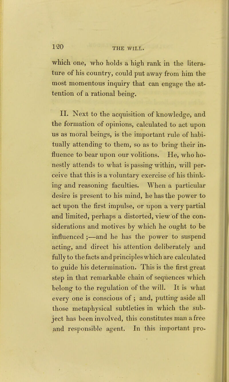 which one, who holds a high rank in the litera- ture of his country, could put away from him the most momentous inquiry that can engage the at- tention of a rational being. II. Next to the acquisition of knowledge, and the formation of opinions, calculated to act upon us as moral beings, is the important rule of habi- tually attending to them, so as to bring their in- fluence to bear upon our volitions. He, who ho- nestly attends to what is passing within, will per- ceive that this is a voluntary exercise of his think- ing and reasoning faculties. When a particular desire is present to his mind, he has the power to act upon the first impulse, or upon a very partial and limited, perhaps a distorted, view of the con- siderations and motives by which he ought to be influenced;—and he has the power to suspend acting, and direct his attention deliberately and fully to the facts and principles which are calculated to guide his determination. This is the first great step in that remarkable chain of sequences which belong to the regulation of the will. It is what every one is conscious of ; and, putting aside all those metaphysical subtleties in which the sub- ject has been involved, this constitutes man a free and responsible agent. In this important pro-