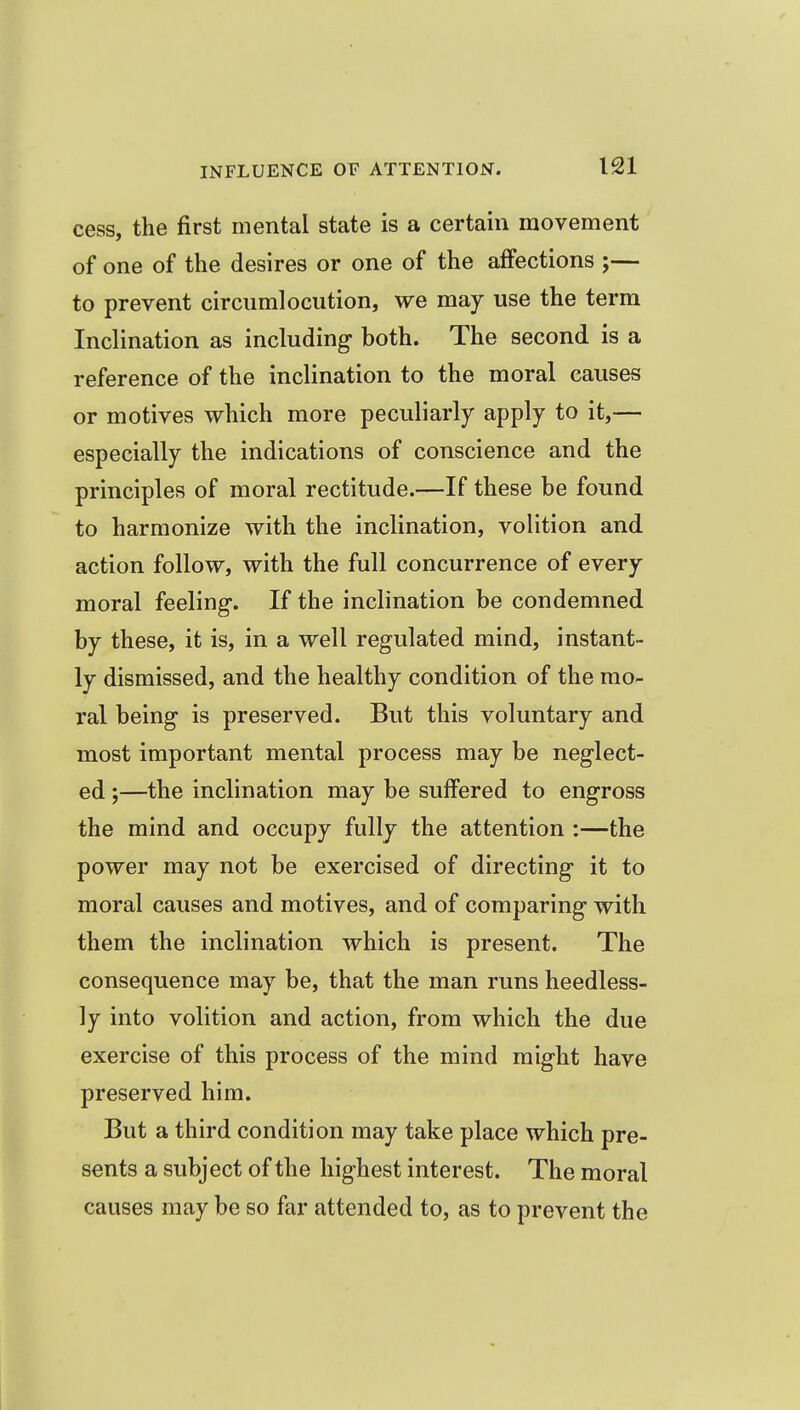 cess, the first mental state is a certain movement of one of the desires or one of the affections ;— to prevent circnmlocution, we may use the terra Inclination as including both. The second is a reference of the inclination to the moral causes or motives which more peculiarly apply to it,— especially the indications of conscience and the principles of moral rectitude.—If these be found to harmonize with the inclination, volition and action follow, with the full concurrence of every moral feeling. If the inclination be condemned by these, it is, in a well regulated mind, instant- ly dismissed, and the healthy condition of the mo- ral being is preserved. But this voluntary and most important mental process may be neglect- ed ;—the inclination may be suffered to engross the mind and occupy fully the attention :—the power may not be exercised of directing it to moral causes and motives, and of comparing with them the inclination which is present. The consequence may be, that the man runs heedless- ly into volition and action, from which the due exercise of this process of the mind might have preserved him. But a third condition may take place which pre- sents a subject of the highest interest. The moral causes may be so far attended to, as to prevent the