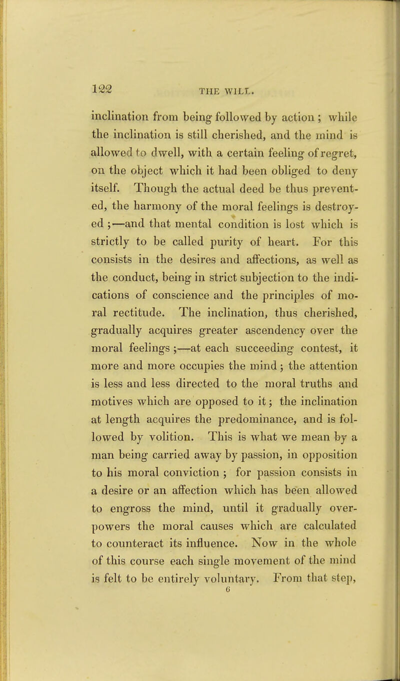inclination from being followed by action ; while the inclination is still cherished, and the mind is allowed to dwell, with a certain feeling* of reg-ret, on the object which it had been obliged to deny itself. Though the actual deed be thus prevent- ed, the harmony of the moral feelings is destroy- ed ;—and that mental condition is lost which is strictly to be called purity of heart. For this consists in the desires and affections, as well as the conduct, being in strict subjection to the indi- cations of conscience and the principles of mo- ral rectitude. The inclination, thus cherished, gradually acquires greater ascendency over the moral feelings ;—at each succeeding contest, it more and more occupies the mind; the attention is less and less directed to the moral truths and motives which are opposed to it j the inclination at length acquires the predominance, and is fol- lowed by volition. This is what we mean by a man being carried away by passion, in opposition to his moral conviction ; for passion consists in a desire or an affection which has been allowed to engross the mind, until it gradually over- powers the moral causes which are calculated to counteract its influence. Now in the whole of this course each single movement of the mind is felt to be entirely voluntary. From that step,