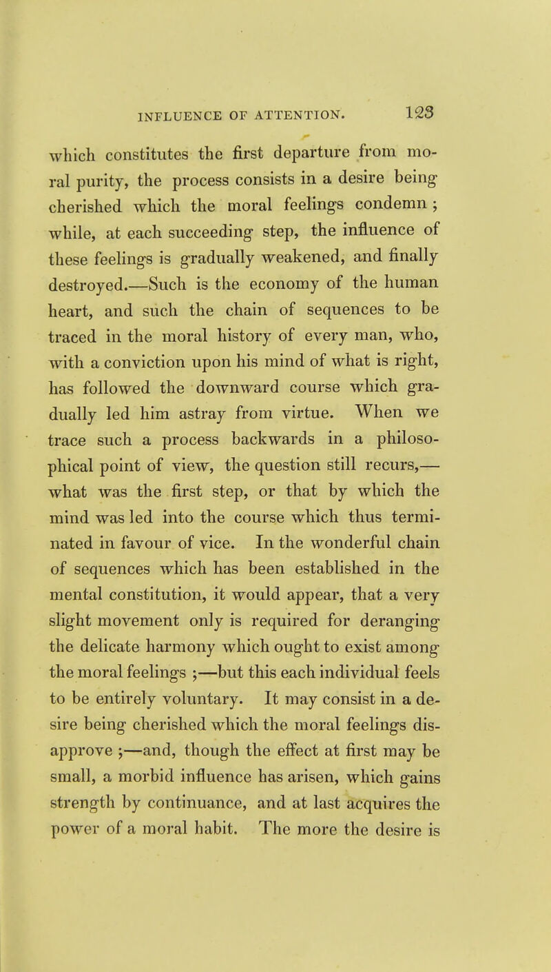 which constitutes the first departure from mo- ral purity, the process consists in a desire being cherished which the moral feelings condemn ; while, at each succeeding step, the influence of these feelings is gradually weakened, and finally destroyed.—Such is the economy of the human heart, and such the chain of sequences to be traced in the moral history of every man, who, with a conviction upon his mind of what is right, has followed the downward course which gra- dually led him astray from virtue. When we trace such a process backwards in a philoso- phical point of view, the question still recurs,— what was the first step, or that by which the mind was led into the course which thus termi- nated in favour of vice. In the wonderful chain of sequences which has been established in the mental constitution, it would appear, that a very slight movement only is required for deranging the delicate harmony which ought to exist among the moral feelings ;—but this each individual feels to be entirely voluntary. It may consist in a de- sire being cherished which the moral feelings dis- approve —and, though the effect at first may be small, a morbid influence has arisen, which gains strength by continuance, and at last acquires the power of a moral habit. The more the desire is