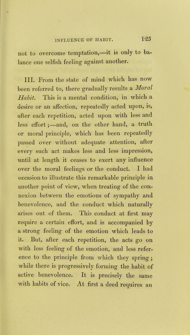 1^5 not to overcome temptation,—it is only to ba- lance one selfisli feeling ag-ainst another. III. From the state of mind which has now been referred to, there gradually results a Moral Habit. This is a mental condition, in which a desire or an affection, repeatedly acted upon, is, after each repetition, acted upon with less and less effort —and, on the other hand, a truth or moral principle, which has been repeatedly passed over without adequate attention, after every such act makes less and less impression, imtil at length it ceases to exert any influence over the moral feelings or the conduct. I had occasion to illustrate this remarkable principle in another point of view, when treating of the con- nexion between the emotions of sympathy and benevolence, and the conduct which naturally arises out of them. This conduct at first may require a certain effort, and is accompanied by a strong feeling of the emotion which leads to it. But, after each repetition, the acts go on with less feeling of the emotion, and less refer- ence to the principle from which they spring ; while there is progressively forming the habit of active benevolence. It is precisely the same with habits of vice. At first a deed requires an