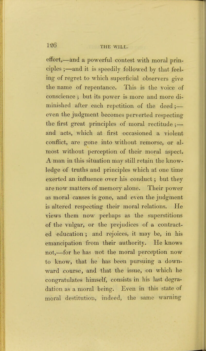 THE WILL. effort,—and a powerful contest with moral prin- ciples ;—and it is speedily followed by that feel- ing- of regret to which superficial observers give the name of repentance. This is the voice of conscience ; but its power is more and more di- minished after each repetition of the deed;— even the judgment becomes perverted respecting the first great principles of moral rectitude ;— and acts, which at first occasioned a violent conflict, are gone into without remorse, or al- most without perception of their moral aspect. A man in this situation may still retain the know- ledge of truths and principles which at one time exerted an influence over his conduct; but they are now matters of memory alone. Their power as moral causes is gone, and even the judgment is altered respecting their moral relations. He views them now perhaps as the superstitions of the vulgar, or the prejudices of a contract- ed education j and rejoices, it may be, in his emancipation from their authority. He knows not,—for he has not the moral perception now to know, that he has been pursuing a down- ward course, and that the issue, on which he congratulates himself, consists in his last degra- dation as a moral being. Even in this state of moral destitution, indeed, the same warning