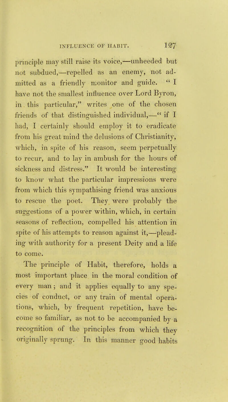 principle may still raise its voice,—unheeded but not subdued,—repelled as an enemy, not ad- mitted as a friendly monitor and g-uide.  I have not the smallest influence over Lord Byron, in. this particular, writes one of the chosen friends of that distinguished individual,— if I had, I certainly should employ it to eradicate from his g-reat mind the delusions of Christianity, which, in spite of his reason, seem perpetually to recur, and to lay in ambush for the hours of sickness and distress.'* It would be interesting- to know what the particular impressions were from which this sympathising friend was anxious to rescue the poet. They were probably the suggestions of a power within, which, in certain seasons of reflection, compelled his attention in spite of his attempts to reason against it,—plead- ing with authority for a present Deity and a life to come. The principle of Habit, therefore, holds a most important place in the moral condition of every man; and it applies equally to any spe- cies of conduct, or any train of mental opera- tions, which, by frequent repetition, have be- come so familiar, as not to be accompanied by a recognition of the principles from which they originally sprung. In this manner good habits
