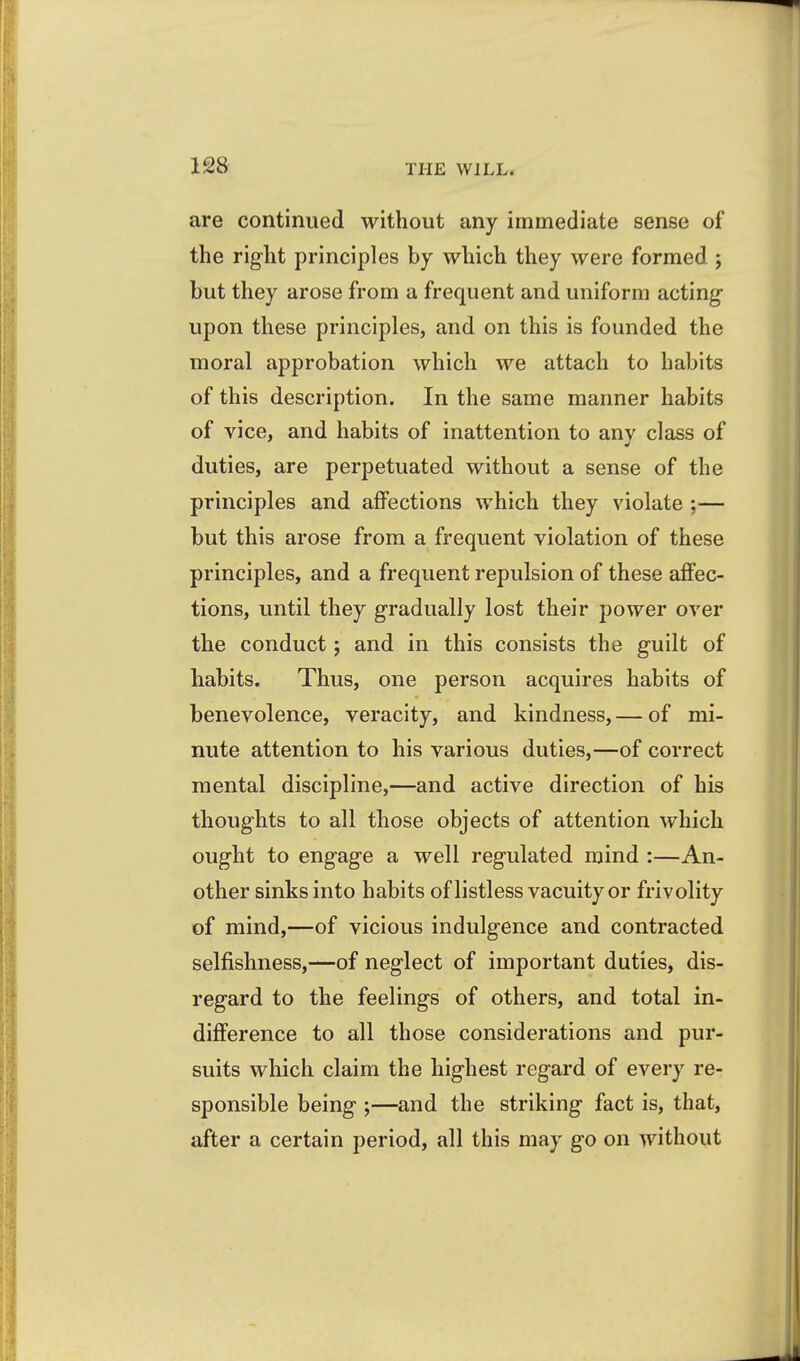 are continued without any immediate sense of the right principles by which they were formed ; but they arose from a frequent and uniform acting upon these principles, and on this is founded the moral approbation which we attach to habits of this description. In the same manner habits of vice, and habits of inattention to anv class of duties, are perpetuated without a sense of the principles and affections which they violate ;— but this arose from a frequent violation of these principles, and a frequent repulsion of these affec- tions, until they gradually lost their power over the conduct; and in this consists the guilt of habits. Thus, one person acquires habits of benevolence, veracity, and kindness, — of mi- nute attention to his various duties,—of correct mental discipline,—and active direction of his thoughts to all those objects of attention which ought to engage a well regulated mind :—An- other sinks into habits of listless vacuity or frivolity of mind,—of vicious indulgence and contracted selfishness,—of neglect of important duties, dis- regard to the feelings of others, and total in- difference to all those considerations and pur- suits which claim the highest regard of every re- sponsible being ;—and the striking fact is, that, after a certain period, all this may go on without