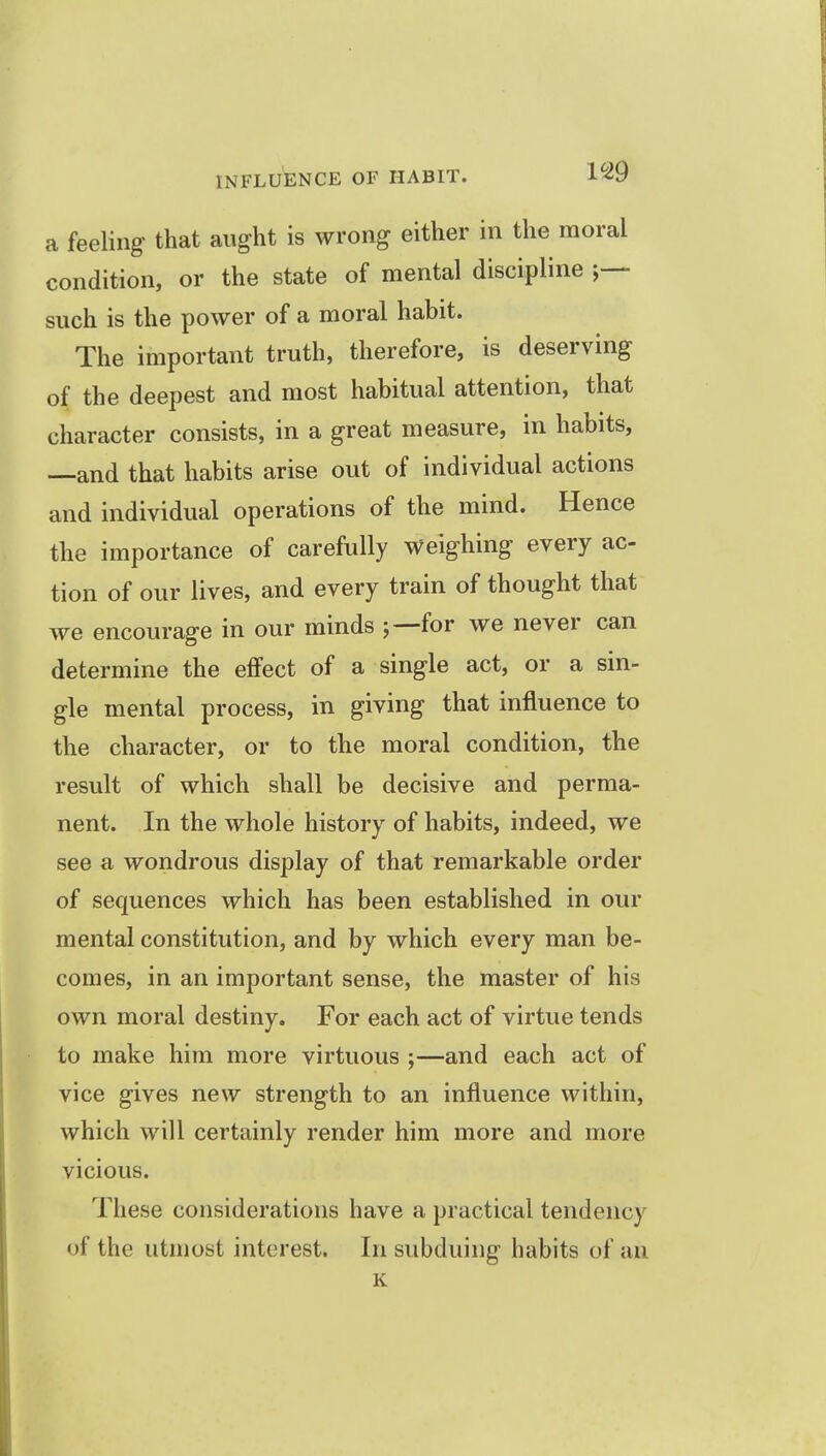 a feeling that aught is wrong either in the moral condition, or the state of mental discipline such is the power of a moral habit. The important truth, therefore, is deserving of the deepest and most habitual attention, that character consists, in a great measure, in habits, —and that habits arise out of individual actions and individual operations of the mind. Hence the importance of carefully weighing every ac tion of our lives, and every train of thought that we encourage in our minds for we never can determine the effect of a single act, or a sin- gle mental process, in giving that influence to the character, or to the moral condition, the result of which shall be decisive and perma- nent. In the whole history of habits, indeed, we see a wondrous display of that remarkable order of sequences which has been established in our mental constitution, and by which every man be- comes, in an important sense, the master of his own moral destiny. For each act of virtue tends to make him more virtuous ;—and each act of vice gives new strength to an influence within, which will certainly render him more and more vicious. These considerations have a practical tendency of the utmost interest. In subduing habits of an K