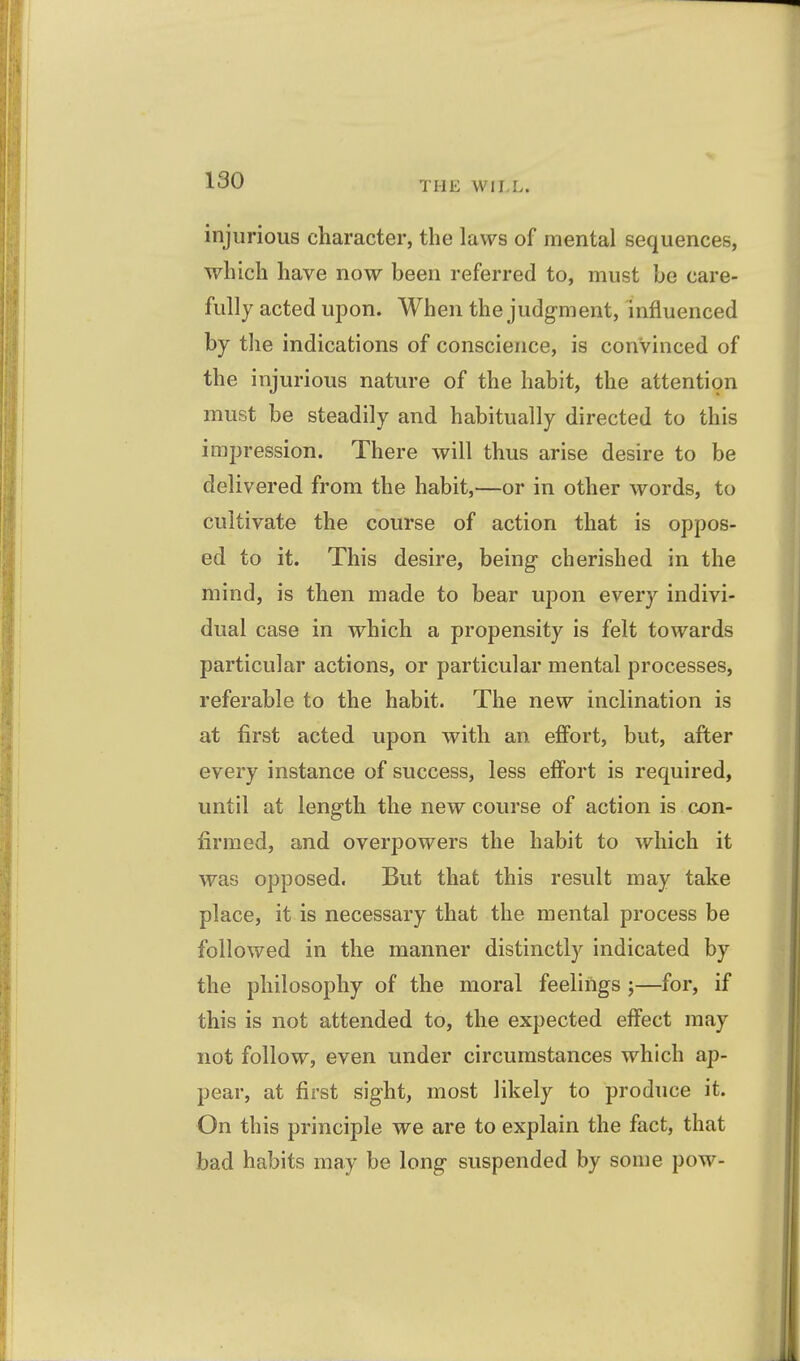 injurious character, the laws of mental sequences, which have now been referred to, must be care- fully acted upon. When the judg-ment, influenced by tlie indications of conscience, is convinced of the injurious nature of the habit, the attention must be steadily and habitually directed to this impression. There will thus arise desire to be delivered from the habit,—or in other words, to cultivate the course of action that is oppos- ed to it. This desire, being cherished in the mind, is then made to bear upon every indivi- dual case in which a propensity is felt towards particular actions, or particular mental processes, referable to the habit. The new inclination is at first acted upon with an effort, but, after every instance of success, less effort is required, until at length the new course of action is con- firmed, and overpowers the habit to which it was opposed. But that this result may take place, it is necessary that the mental process be followed in the manner distinctly indicated by the philosophy of the moral feelings ;—for, if this is not attended to, the expected effect may not follow, even under circumstances which ap- pear, at first sight, most likely to produce it. On this principle we are to explain the fact, that bad habits may be long suspended by some pow-