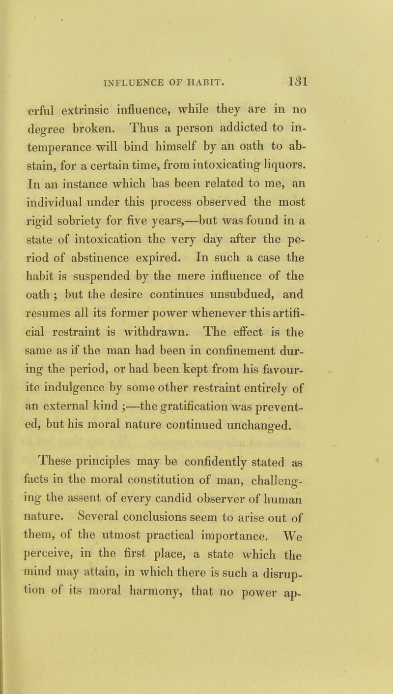 erful extrinsic influence, while they are in no degree broken. Thus a person addicted to in- temperance will bind himself by an oath to ab- stain, for a certain time, from intoxicating liquors. In an instance which has been related to me, an individual under this process observed the most rigid sobriety for five years,—but was found in a state of intoxication the very day after the pe- riod of abstinence expired. In such a case the habit is suspended by the mere influence of the oath ; but the desire continues unsubdued, and resumes all its former power whenever this artifi- cial restraint is withdrawn. The effect is the same as if the man had been in confinement dur- ing the period, or had been kept from his favour- ite indulgence by some other restraint entirely of an external kind ;—the gratification was prevent- ed, but his moral nature continued unchanged. These principles may be confidently stated as facts in the moral constitution of man, challeng- ing the assent of every candid observer of human nature. Several conclusions seem to arise out of them, of the utmost practical importance. We perceive, in the first place, a state which the mind may attain, in which there is such a disrup- tion of its moral harmony, that no power ap-