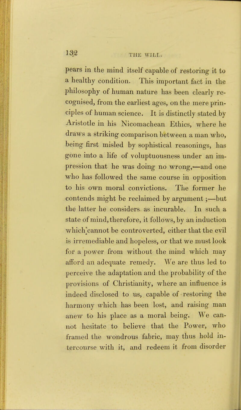 THE WILL. pears in the mind itself capable of restoring it to a healthy condition. This important fact in the philosophy of human nature has been clearly re- cognised, from the earliest ages, on the mere prin- ciples of human science. It is distinctly stated by Aristotle in his Nicomachean Ethics, where he draws a striking comparison between a man who, being first misled by sophistical reasonings, has gone into a life of voluptuousness under an im- pression that he was doing no wrong,—and one who has followed the same course in opposition to his own moral convictions. The former he contends might be reclaimed by argument;—but the latter he considers as incurable. In such a state of mind, therefore, it follows, by an induction which'cannot be controverted, either that the evil is irremediable and hopeless, or that we must look for a power from without the mind which may alford an adequate remedy. We are thus led to perceive the adaptation and the probability of the provisions of Christianity, where an influence is indeed disclosed to us, capable of restoring the harmony which has been lost, and raising man anew to his place as a moral being. We can- not hesitate to believe that the Power, who framed the wondrous fabric, may thus hold in- tercourse with it, and redeem it from disorder