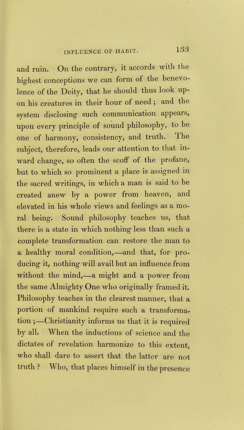 and ruin. On the contrary, it accords with the highest conceptions we can form of the benevo- lence of the Deity, that he should thus look up- on his creatures in their hour of need ; and the system disclosing- such communication appears, upon every principle of sound philosophy, to be one of harmony, consistency, and truth. The subject, therefore, leads our attention to that in- ward change, so often the scoff of the profane, but to which so prominent a place is assigned in the sacred writings, in which a man is said to be created anew by a power from heaven, and elevated in his whole views and feelings as a mo- ral being. Sound philosophy teaches us, that there is a state in which nothing less than such a complete transformation can restore the man to a healthy moral condition,—and that, for pro- ducing it, nothing will avail but an influence from without the mind,—a might and a power from the same Almighty One who originally framed it. Philosophy teaches in the clearest manner, that a portion of mankind require such a transforma- tion ;—Christianity informs us that it is required by all. When the inductions of science and the dictates of revelation harmonize to this extent, who shall dare to assert that the latter are not truth ? Who, that places himself in the presence