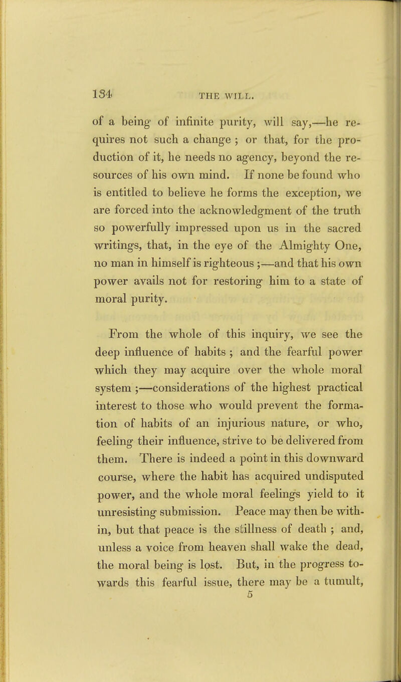 of a being of infinite purity, will say,—he re- quires not such a change ; or that, for the pro- duction of it, he needs no agency, beyond the re- sources of his own mind. If none be found who is entitled to believe he forms the exception, we are forced into the acknowledgment of the truth so powerfully impressed upon us in the sacred writings, that, in the eye of the Almighty One, no man in himself is righteous ;—and that his own power avails not for restoring him to a state of moral purity. From the whole of this inquiry, we see the deep influence of habits ; and the fearful power which they may acquire over the whole moral system ;—considerations of the highest practical interest to those who would prevent the forma- tion of habits of an injurious nature, or who, feeling their influence, strive to be delivered from them. There is indeed a point in this downward course, where the habit has acquired undisputed power, and the whole moral feelings yield to it unresisting submission. Peace may then be with- in, but that peace is the stillness of death ; and, unless a voice from heaven shall wake the dead, the moral being is lost. But, in the progress to- wards this fearful issue, there may be a tumult,