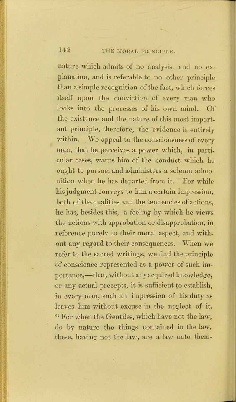 14/2 nature wliicli admits of no analysis, and no ex- planation, and is referable to no other principle than a simple recognition of the fact, which forces itself upon the conviction of every man who looks into the processes of his own mind. Of the existence and the nature of this most import- ant principle, therefore, the evidence is entirely within. We appeal to the consciousness of every man, that he perceives a power which, in parti- cular cases, warns him of the conduct which he ought to pursue, and administers a solemn admo- nition when he has departed from it. For while his judgment conveys to him a certain impression, both of the qualities and the tendencies of actions, he has, besides this, a feeling by which he views the actions with approbation or disapprobation, in reference purely to their moral aspect, and with- out any regard to their consequences. When we refer to the sacred writings, we find the principle of conscience represented as a power of such im- portance,—that, without any acquired knowledge, or any actual precepts, it is sufficient to establish, in every man, such an impression of his duty as leaves him without excuse in the neglect of it.  For when the Gentiles, which have not the law, do by nature the things contained in the law, these, having not the law, are a law unto them-