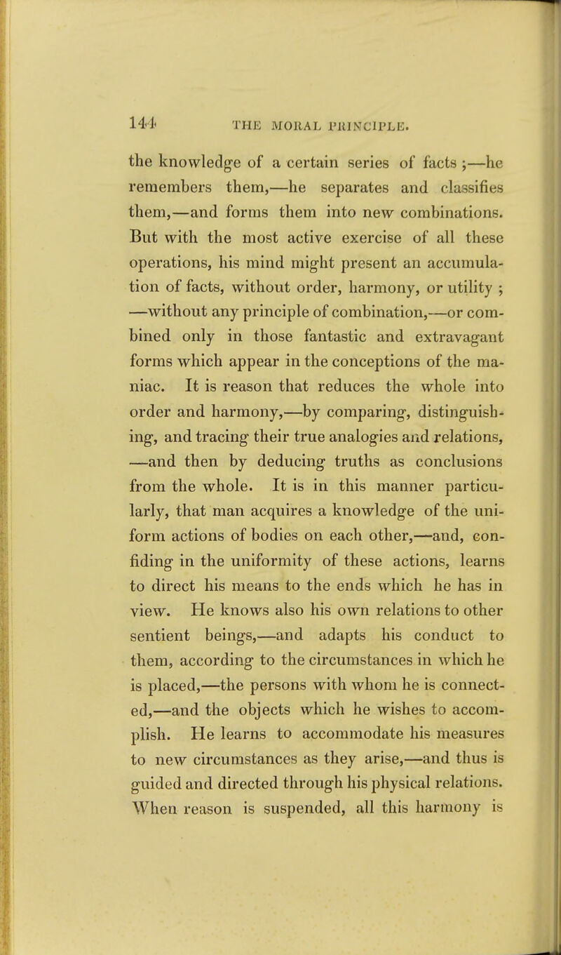 the knovvledg'e of a certain series of facts ;—he remembers them,—he separates and classifies them,—and forms them into new combinations. But with the most active exercise of all these operations, his mind mig-ht present an accumula- tion of facts, without order, harmony, or utility ; —without any principle of combination,—or com- bined only in those fantastic and extravagant forms which appear in the conceptions of the ma- niac. It is reason that reduces the whole into order and harmony,—by comparing, distinguish- ing, and tracing their true analogies and relations, —and then by deducing truths as conclusions from the whole. It is in this manner particu- larly, that man acquires a knowledge of the uni- form actions of bodies on each other,—and, con- fiding in the uniformity of these actions, learns to direct his means to the ends which he has in view. He knows also his own relations to other sentient beings,—and adapts his conduct to them, according to the circumstances in which he is placed,—the persons with whom he is connect- ed,—and the objects which he wishes to accom- plish. He learns to accommodate his measures to new circumstances as they arise,—and thus is guided and directed through his physical relations. When reason is suspended, all this harmony is