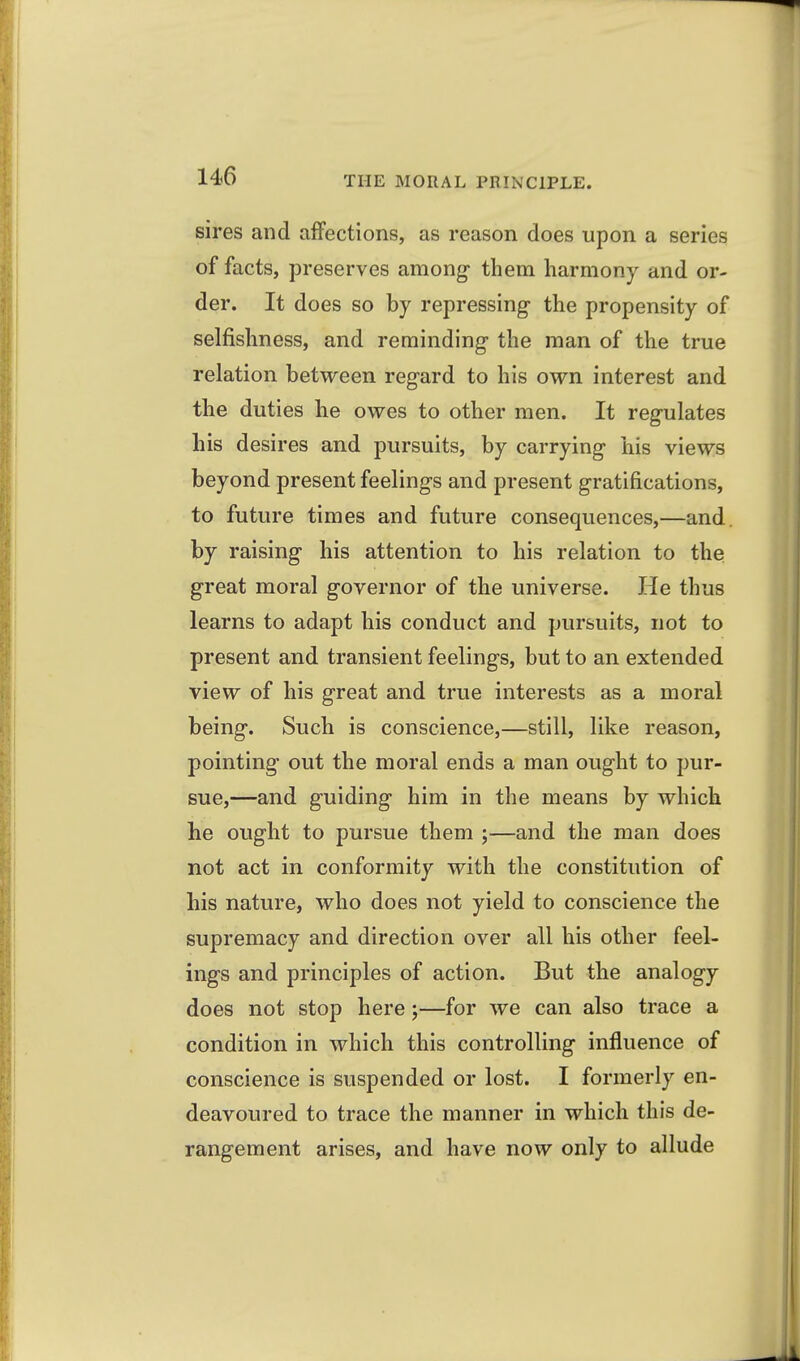 sires and affections, as reason does upon a series of facts, preserves among- them harmony and or- der. It does so by repressing- the propensity of selfishness, and reminding the man of the true relation between regard to his own interest and the duties he owes to other men. It regulates his desires and pursuits, by carrying his views beyond present feelings and present gratifications, to future times and future consequences,—and. by raising his attention to his relation to the great moral governor of the universe. He thus learns to adapt his conduct and pursuits, not to present and transient feelings, but to an extended view of his great and true interests as a moral being. Such is conscience,—still, like reason, pointing out the moral ends a man ought to pur- sue,—and guiding him in the means by which he ought to pursue them ;—and the man does not act in conformity with the constitution of his nature, who does not yield to conscience the supremacy and direction over all his other feel- ings and principles of action. But the analogy does not stop here;—for we can also trace a condition in which this controlling influence of conscience is suspended or lost. I formerly en- deavoured to trace the manner in which this de- rangement arises, and have now only to allude