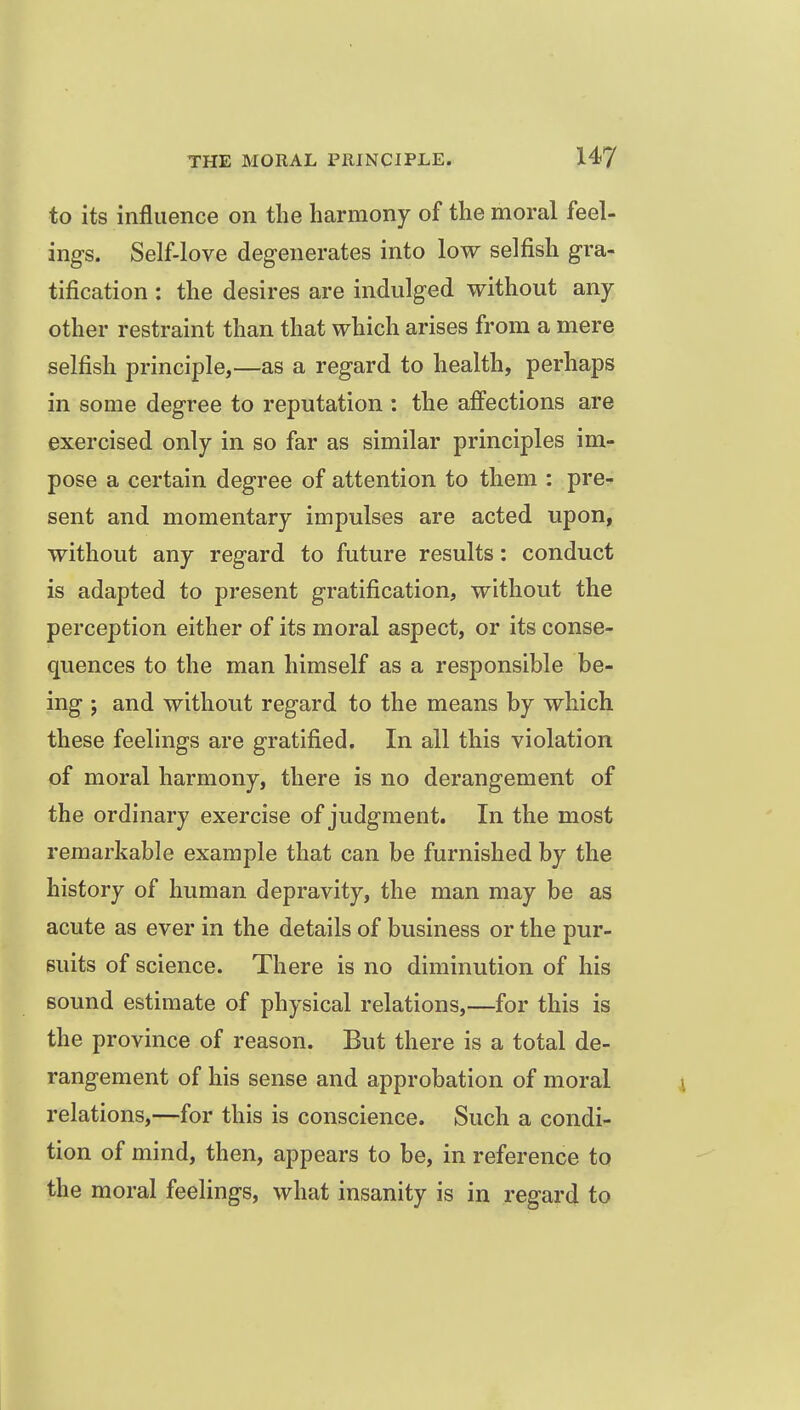 to its influence on the harmony of the moral feel- ings. Self-love degenerates into low selfish gra- tification : the desires are indulged without any other restraint than that which arises from a mere selfish principle,—as a regard to health, perhaps in some degree to reputation : the affections are exercised only in so far as similar principles im- pose a certain degree of attention to them : pre- sent and momentary impulses are acted upon, without any regard to future results: conduct is adapted to present gratification, without the perception either of its moral aspect, or its conse- quences to the man himself as a responsible be- ing ; and without regard to the means by which these feelings are gratified. In all this violation of moral harmony, there is no derangement of the ordinary exercise of judgment. In the most remarkable example that can be furnished by the history of human depravity, the man may be as acute as ever in the details of business or the pur- suits of science. There is no diminution of his sound estimate of physical relations,—for this is the province of reason. But there is a total de- rangement of his sense and approbation of moral relations,—for this is conscience. Such a condi- tion of mind, then, appears to be, in reference to the moral feelings, what insanity is in regard to