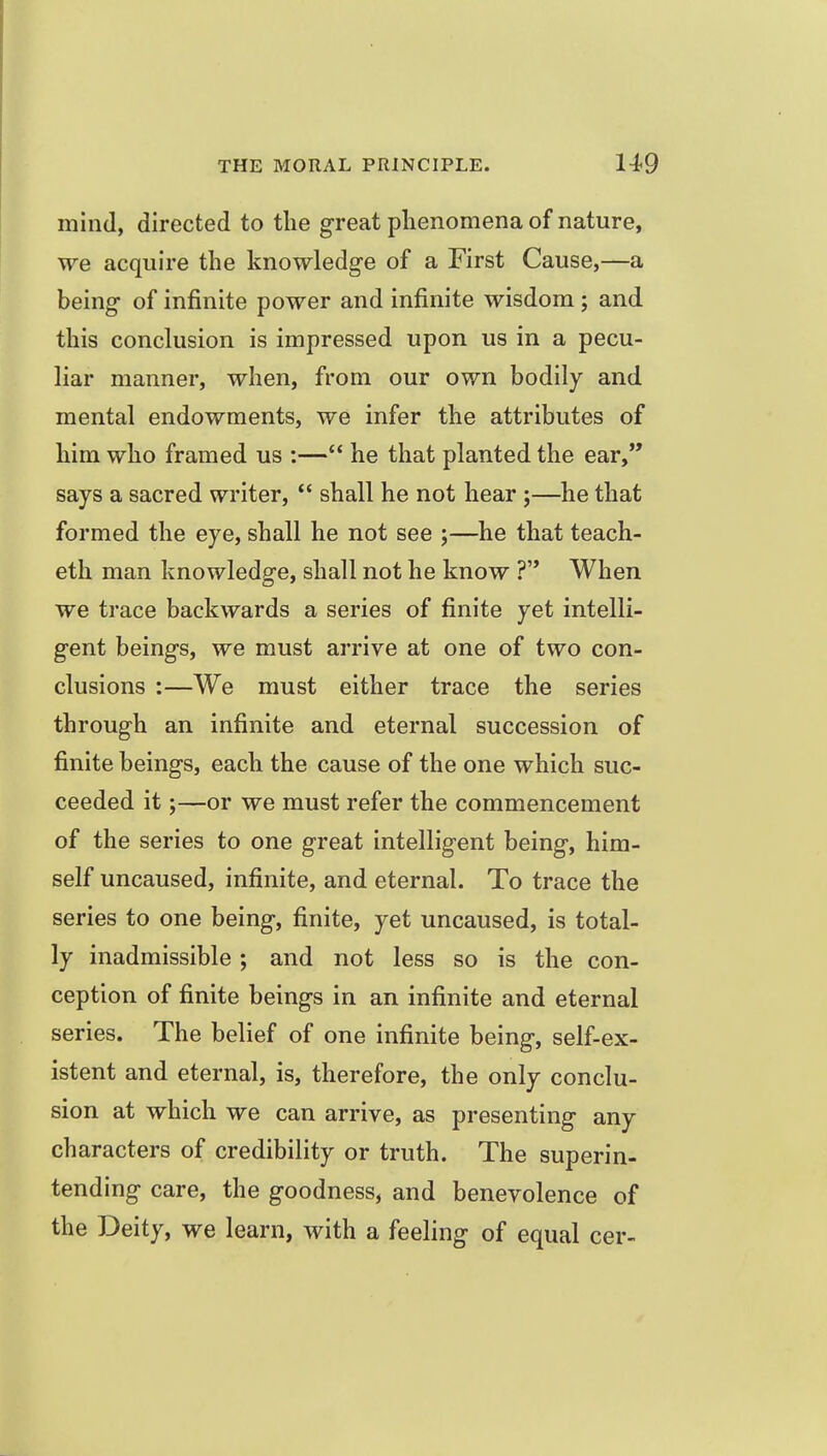 mind, directed to the great phenomena of nature, we acquire the knowledge of a First Cause,—a being of infinite power and infinite wisdom ; and this conclusion is impressed upon us in a pecu- liar manner, when, from our own bodily and mental endowments, we infer the attributes of him who framed us :— he that planted the ear, says a sacred writer,  shall he not hear ;—he that formed the eye, shall he not see ;—he that teach- eth man knowledge, shall not he know ? When we trace backwards a series of finite yet intelli- gent beings, we must arrive at one of two con- clusions :—We must either trace the series through an infinite and eternal succession of finite beings, each the cause of the one which suc- ceeded it;—or we must refer the commencement of the series to one great intelligent being, him- self uncaused, infinite, and eternal. To trace the series to one being, finite, yet uncaused, is total- ly inadmissible; and not less so is the con- ception of finite beings in an infinite and eternal series. The belief of one infinite being, self-ex- istent and eternal, is, therefore, the only conclu- sion at which we can arrive, as presenting any characters of credibility or truth. The superin- tending care, the goodness, and benevolence of the Deity, we learn, with a feeling of equal cer-