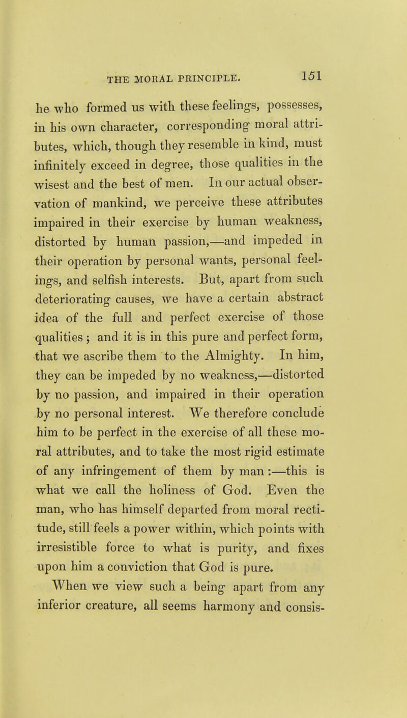 he who formed us with these feelings, possesses, in his own character, corresponding moral attri- butes, which, though they resemble in kind, must infinitely exceed in degree, those qualities in the wisest and the best of men. In our actual obser- vation of mankind, we perceive these attributes impaired in their exercise by human weakness, distorted by human passion,—and impeded in their operation by personal wants, personal feel- ings, and selfish interests. But, apart from such deteriorating causes, we have a certain abstract idea of the full and perfect exercise of those qualities ; and it is in this pure and perfect form, that we ascribe them to the Almighty. In him, they can be impeded by no weakness,—distorted by no passion, and impaired in their operation by no personal interest. We therefore conclude him to be perfect in the exercise of all these mo- ral attributes, and to take the most rigid estimate of any infringement of them by man:—this is what we call the holiness of God. Even the man, who has himself departed from moral recti- tude, still feels a power within, which points with irresistible force to what is purity, and fixes upon him a conviction that God is pure. When we view such a being apart from any inferior creature, all seems harmony and consis-