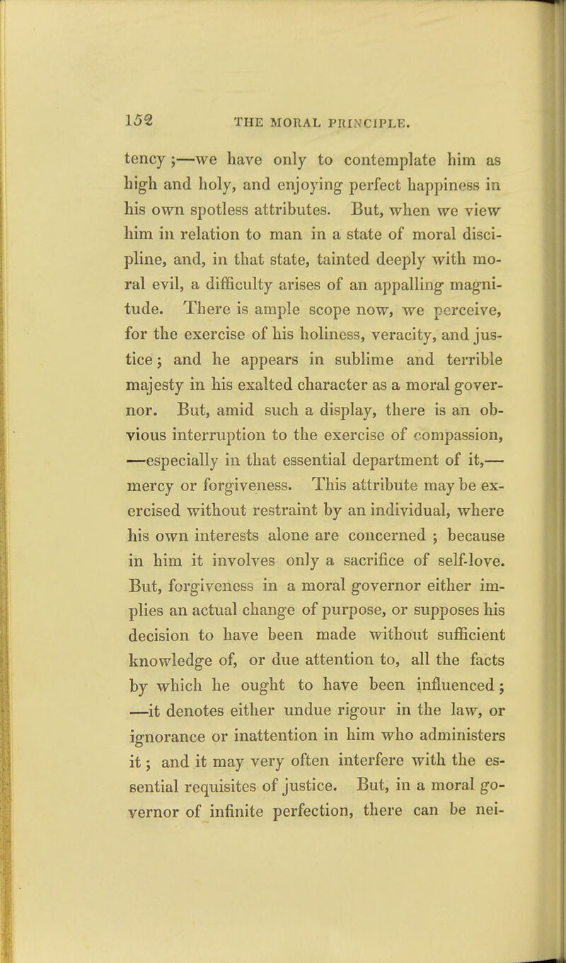 tency ;—we have only to contemplate him as hig-h and holy, and enjoying- perfect happiness in his own spotless attributes. But, when we view him in relation to man in a state of moral disci- pline, and, in that state, tainted deeply with mo- ral evil, a difficulty arises of an appalling magni- tude. There is ample scope now, we perceive, for the exercise of his holiness, veracity, and jus- tice J and he appears in sublime and terrible majesty in his exalted character as a moral gover- nor. But, amid such a display, there is an ob- vious interruption to the exercise of compassion, —especially in that essential department of it,— mercy or forgiveness. This attribute may be ex- ercised without restraint by an individual, where his own interests alone are concerned ; because in him it involves only a sacrifice of self-love. But, forgiveness in a moral governor either im- plies an actual change of purpose, or supposes his decision to have been made without sufficient knowledge of, or due attention to, all the facts by which he ought to have been influenced; —it denotes either undue rigour in the law, or ignorance or inattention in him who administers it; and it may very often interfere with the es- sential requisites of justice. But, in a moral go- vernor of infinite perfection, there can be nei-