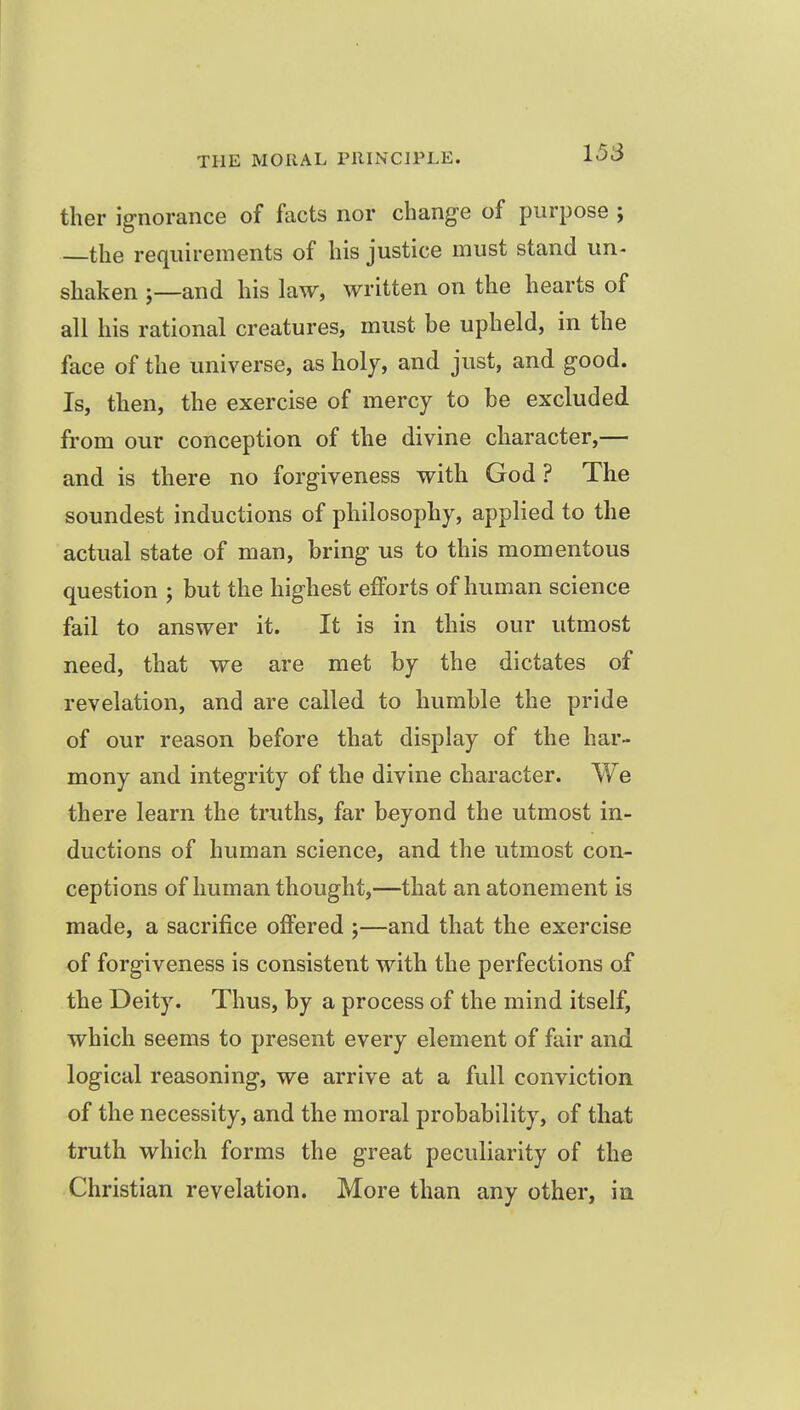 ther ignorance of facts nor change of purpose ; the requirements of his justice must stand un- shaken J—and his law, written on the hearts of all his rational creatures, must be upheld, in the face of the universe, as holy, and just, and good. Is, then, the exercise of mercy to be excluded from our conception of the divine character,— and is there no forgiveness with God ? The soundest inductions of philosophy, applied to the actual state of man, bring us to this momentous question ; but the highest efforts of human science fail to answer it. It is in this our utmost need, that we are met by the dictates of revelation, and are called to humble the pride of our reason before that display of the har- mony and integrity of the divine character. We there learn the truths, far beyond the utmost in- ductions of human science, and the utmost con- ceptions of human thought,—that an atonement is made, a sacrifice offered ;—and that the exercise of forgiveness is consistent with the perfections of the Deity. Thus, by a process of the mind itself, which seems to present every element of fair and logical reasoning, we arrive at a full conviction of the necessity, and the moral probability, of that truth which forms the great peculiarity of the Christian revelation. More than any other, in