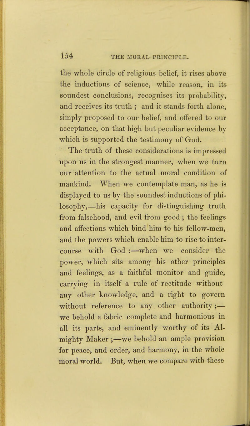 the whole circle of religious belief, it rises above the inductions of science, while reason, in its soundest conclusions, recognises its probability, and receives its truth ; and it stands forth alone, simply proposed to our belief, and offered to our acceptance, on that high but peculiar evidence by which is supported the testimony of God. The truth of these considerations is impressed upon us in the strongest manner, when we turn our attention to the actual moral condition of mankind. When we contemplate man, as he is displayed to us by the soundest inductions of phi- losophy,—his capacity for distinguishing truth from falsehood, and evil from good; the feelings and affections which bind him to his fellow-men, and the powers which enable him to rise to inter- course with God :—when we consider the power, which sits among his other principles and feelings, as a faithful monitor and guide, carrying in itself a rule of rectitude without any other knowledge, and a right to govern without reference to any other authority;— we behold a fabric complete and harmonious in all its parts, and eminently worthy of its Al- mighty Maker ;—we behold an ample provision for peace, and order, and harmony, in the whole moral world. But, when we compare with these