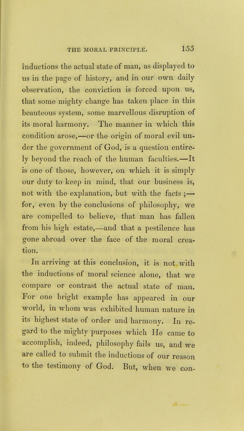 inductions the actual state of man, as displayed to us in the page of history, and in our own daily observation, the conviction is forced upon us, that some mighty change has taken place in this beauteous system, some marvellous disruption of its moral harmony. The manner in which this condition arose,—or the origin of moral evil un- der the government of God, is a question entire- ly beyond the reach of the human faculties.—It is one of those, however, on which it is simply our duty to keep in mind, that our business is, not with the explanation, but with the facts ;— for, even by the conclusions of philosophy, we are compelled to believe, that man has fallen from his high estate,—and that a pestilence has gone abroad over the face of the moral crea- tion. In arriving at this conclusion, it is not with the inductions of moral science alone, that we compare or contrast the actual state of man. For one bright example has appeared in our world, in whom was exhibited human nature in its highest state of order and harmony. In re- gard to the mighty purposes which He came to accomplish, indeed, philosophy fails us, and we are called to submit the inductions of our reason to the testimony of God. But, when we con-